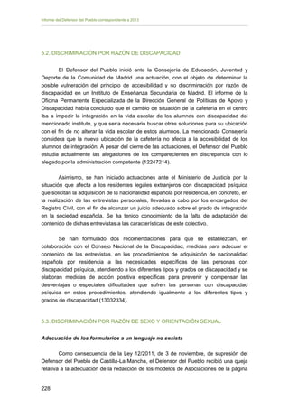 Informe del Defensor del Pueblo correspondiente a 2013

5.2. DISCRIMINACIÓN POR RAZÓN DE DISCAPACIDAD
El Defensor del Pueblo inició ante la Consejería de Educación, Juventud y
Deporte de la Comunidad de Madrid una actuación, con el objeto de determinar la
posible vulneración del principio de accesibilidad y no discriminación por razón de
discapacidad en un Instituto de Enseñanza Secundaria de Madrid. El informe de la
Oficina Permanente Especializada de la Dirección General de Políticas de Apoyo y
Discapacidad había concluido que el cambio de situación de la cafetería en el centro
iba a impedir la integración en la vida escolar de los alumnos con discapacidad del
mencionado instituto, y que sería necesario buscar otras soluciones para su ubicación
con el fin de no alterar la vida escolar de estos alumnos. La mencionada Consejería
considera que la nueva ubicación de la cafetería no afecta a la accesibilidad de los
alumnos de integración. A pesar del cierre de las actuaciones, el Defensor del Pueblo
estudia actualmente las alegaciones de los comparecientes en discrepancia con lo
alegado por la administración competente (12247214).
Asimismo, se han iniciado actuaciones ante el Ministerio de Justicia por la
situación que afecta a los residentes legales extranjeros con discapacidad psíquica
que solicitan la adquisición de la nacionalidad española por residencia, en concreto, en
la realización de las entrevistas personales, llevadas a cabo por los encargados del
Registro Civil, con el fin de alcanzar un juicio adecuado sobre el grado de integración
en la sociedad española. Se ha tenido conocimiento de la falta de adaptación del
contenido de dichas entrevistas a las características de este colectivo.
Se han formulado dos recomendaciones para que se establezcan, en
colaboración con el Consejo Nacional de la Discapacidad, medidas para adecuar el
contenido de las entrevistas, en los procedimientos de adquisición de nacionalidad
española por residencia a las necesidades específicas de las personas con
discapacidad psíquica, atendiendo a los diferentes tipos y grados de discapacidad y se
elaboran medidas de acción positiva específicas para prevenir y compensar las
desventajas o especiales dificultades que sufren las personas con discapacidad
psíquica en estos procedimientos, atendiendo igualmente a los diferentes tipos y
grados de discapacidad (13032334).

5.3. DISCRIMINACIÓN POR RAZÓN DE SEXO Y ORIENTACIÓN SEXUAL
Adecuación de los formularios a un lenguaje no sexista
Como consecuencia de la Ley 12/2011, de 3 de noviembre, de supresión del
Defensor del Pueblo de Castilla-La Mancha, el Defensor del Pueblo recibió una queja
relativa a la adecuación de la redacción de los modelos de Asociaciones de la página
228 


 