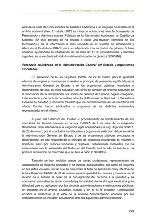 II. SUPERVISIÓN DE LA ACTIVIDAD DE LAS ADMINISTRACIONES PÚBLICAS

web de la Junta de Comunidades de Castilla-La Mancha a un lenguaje no sexista en el
ámbito administrativo. En el año 2012 se iniciaron actuaciones ante la Consejería de
Presidencia y Administraciones Públicas de la Comunidad Autónoma de Castilla-La
Mancha. En este período se ha llevado a cabo una revisión completa de los
formularios y de la información a ellos asociada en el Sistema de Información y
Atención al Ciudadano (SIACI) para su adaptación a la normativa de género. Si bien
continúa ajustándose la información de los más de 1.100 procedimientos y trámites
vigentes, se ha neutralizado todo lo relativo al impacto de género (12005916).
Presencia equilibrada en la Administración General del Estado y organismos
vinculados
En aplicación de la Ley Orgánica 3/2007, de 22 de marzo, para la igualdad
efectiva de mujeres y hombres en lo relativo al principio de presencia equilibrada en la
Administración General del Estado y en los organismos públicos vinculados o
dependientes de ella, se inició actuación con el fin de conocer los criterios seguidos en
la renovación de la composición del Comité de Bioética de España, órgano colegiado,
independiente y de carácter consultivo adscrito al Ministerio de Sanidad. La Secretaría
General de Sanidad y Consumo trasladó que los nombramientos de los miembros del
citado Comité fueron efectuados a propuesta de los distintos estamentos
representados en el mismo.
A juicio del Defensor del Pueblo el procedimiento de nombramiento de los
miembros del Comité, previsto en la Ley 14/2007, de 3 de julio, de Investigación
Biomédica, debe adecuarse a la exigencia legal contenida en la Ley Orgánica 3/2007,
de 22 de marzo, por la cual todos los tribunales y órganos de selección del personal de
la Administración General del Estado y de los organismos públicos vinculados o
dependientes de ella responderán al principio de presencia equilibrada de mujeres y
hombres, salvo por razones fundadas y objetivas, debidamente motivadas. Se ha
comunicado que la valoración del Defensor del Pueblo será tenida en cuenta en la
primera renovación de miembros que se lleve a cabo (13009493).
También se han recibido quejas de varias ciudadanas, representantes de
asociaciones de mujeres cineastas y de medios audiovisuales, así como de mujeres
en las Artes Visuales, en las que se denuncian la falta de aplicación real y efectiva de
la Ley Orgánica 3/2007, de 22 de marzo, para la igualdad de mujeres y hombres en el
mundo de la cultura. A pesar de la consagración del derecho a la igualdad y su
concreción normativa en la mencionada ley, la realidad demuestra que existe una gran
dificultad para su aplicación por las distintas administraciones e instituciones públicas,
en concreto en el ámbito educativo, cultural y en el de la creación y producción
artística e intelectual. A la vista de la extensa documentación aportada por las
comparecientes se iniciaron actuaciones ante las siguientes administraciones:

229

 