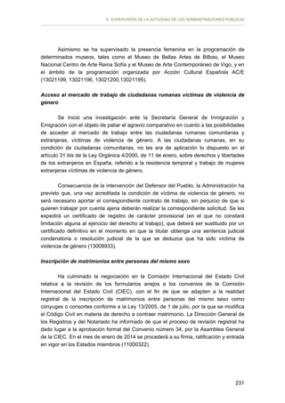 II. SUPERVISIÓN DE LA ACTIVIDAD DE LAS ADMINISTRACIONES PÚBLICAS

Asimismo se ha supervisado la presencia femenina en la programación de
determinados museos, tales como el Museo de Bellas Artes de Bilbao, el Museo
Nacional Centro de Arte Reina Sofía y el Museo de Arte Contemporáneo de Vigo, y en
el ámbito de la programación organizada por Acción Cultural Española AC/E
(13021199, 13021196, 13021200,13021195).
Acceso al mercado de trabajo de ciudadanas rumanas víctimas de violencia de
género
Se inició una investigación ante la Secretaría General de Inmigración y
Emigración con el objeto de paliar el agravio comparativo en cuanto a las posibilidades
de acceder al mercado de trabajo entre las ciudadanas rumanas comunitarias y
extranjeras, víctimas de violencia de género. A las ciudadanas rumanas, en su
condición de ciudadanas comunitarias, no les era de aplicación lo dispuesto en el
artículo 31 bis de la Ley Orgánica 4/2000, de 11 de enero, sobre derechos y libertades
de los extranjeros en España, referido a la residencia temporal y trabajo de mujeres
extranjeras víctimas de violencia de género.
Consecuencia de la intervención del Defensor del Pueblo, la Administración ha
previsto que, una vez acreditada la condición de víctima de violencia de género, no
será necesario aportar el correspondiente contrato de trabajo, sin perjuicio de que si
quieren trabajar por cuenta ajena deberán realizar la correspondiente solicitud. Se les
expedirá un certificado de registro de carácter provisional (en el que no constará
limitación alguna al ejercicio del derecho al trabajo), que deberá ser sustituido por un
certificado definitivo en el momento en que la titular obtenga una sentencia judicial
condenatoria o resolución judicial de la que se deduzca que ha sido víctima de
violencia de género (13008933).
Inscripción de matrimonios entre personas del mismo sexo
Ha culminado la negociación en la Comisión Internacional del Estado Civil
relativa a la revisión de los formularios anejos a los convenios de la Comisión
Internacional del Estado Civil (CIEC), con el fin de que se adapten a la realidad
registral de la inscripción de matrimonios entre personas del mismo sexo como
cónyuges o consortes conforme a la Ley 13/2005, de 1 de julio, por la que se modifica
el Código Civil en materia de derecho a contraer matrimonio. La Dirección General de
los Registros y del Notariado ha informado de que el proceso de revisión registral ha
dado lugar a la aprobación formal del Convenio número 34, por la Asamblea General
de la CIEC. En el mes de enero de 2014 se procederá a su firma, ratificación y entrada
en vigor en los Estados miembros (11000322).

231

 
