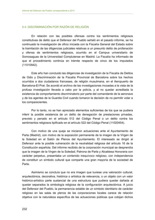 Informe del Defensor del Pueblo correspondiente a 2013

5.4. DISCRIMINACIÓN POR RAZÓN DE RELIGIÓN
En relación con las posibles ofensas contra los sentimientos religiosos
constitutivas de delito que el Defensor del Pueblo señaló en el pasado informe, se ha
continuado la investigación de oficio iniciada con la Fiscalía General del Estado sobre
la tramitación de las diligencias judiciales relativas a un presunto delito de profanación
y ofensa de sentimientos religiosos, ocurrido en el Campus universitario de
Somosaguas de la Universidad Complutense en Madrid. La Fiscalía ha informado de
que el procedimiento continúa en trámite respecto de cinco de los imputados
(11010942).
Este año han concluido las diligencias de investigación de la Fiscalía de Delitos
de Odio y Discriminación de la Fiscalía Provincial de Barcelona sobre los hechos
ocurridos a dos ciudadanos franceses, de religión musulmana, en el Aeropuerto de
Barcelona-El Prat. Se acordó el archivo de las investigaciones incoadas a la vista de la
profusa investigación llevada a cabo por la policía, y al no quedar acreditada la
existencia de comportamiento discriminatorio por parte del comandante de la aeronave
y de los agentes de la Guardia Civil cuando tomaron la decisión de no permitir volar a
los comparecientes.
Por lo tanto, no se han apreciado elementos suficientes de los que se pudiera
inferir la posible existencia de un delito de denegación de prestaciones privadas,
previsto y penado en el artículo 512 del Código Penal o un delito contra los
sentimientos religiosos tipificado en el artículo 522 del Código Penal (11020454).
Con motivo de una queja se iniciaron actuaciones ante el Ayuntamiento de
Parla (Madrid), con motivo de la exposición permanente de la imagen de la Virgen de
la Soledad en el Salón de Plenos del Ayuntamiento. El interesado se dirigió al
Defensor ante la posible vulneración de la neutralidad religiosa del artículo 16 de la
Constitución española. Del informe recibido de la corporación municipal se desprendía
que la imagen de la Virgen de la Soledad, Patrona de Parla y Alcaldesa Honoraria con
carácter perpetuo, presentaba un contenido inequívoco religioso, con independencia
de constituir un símbolo cultural que comparte una gran mayoría de la sociedad de
Parla.
Asimismo se concluía que no era imagen que tuviese una valoración cultural,
arquitectónica, decorativa, histórica o artística de relevancia, o un objeto con un valor
histórico-artístico parte sustancial de una estructura que pudiera quedar dañada al
quedar separados la simbología religiosa de la configuración arquitectónica. A juicio
del Defensor del Pueblo, la permanencia estable de un símbolo identitario de carácter
religioso en las salas de plenos de las corporaciones locales carece de relación
objetiva con la naturaleza específica de las actuaciones públicas que cobijan dichos

232 


 