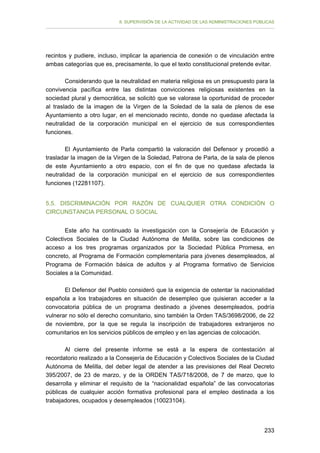 II. SUPERVISIÓN DE LA ACTIVIDAD DE LAS ADMINISTRACIONES PÚBLICAS

recintos y pudiere, incluso, implicar la apariencia de conexión o de vinculación entre
ambas categorías que es, precisamente, lo que el texto constitucional pretende evitar.
Considerando que la neutralidad en materia religiosa es un presupuesto para la
convivencia pacífica entre las distintas convicciones religiosas existentes en la
sociedad plural y democrática, se solicitó que se valorase la oportunidad de proceder
al traslado de la imagen de la Virgen de la Soledad de la sala de plenos de ese
Ayuntamiento a otro lugar, en el mencionado recinto, donde no quedase afectada la
neutralidad de la corporación municipal en el ejercicio de sus correspondientes
funciones.
El Ayuntamiento de Parla compartió la valoración del Defensor y procedió a
trasladar la imagen de la Virgen de la Soledad, Patrona de Parla, de la sala de plenos
de este Ayuntamiento a otro espacio, con el fin de que no quedase afectada la
neutralidad de la corporación municipal en el ejercicio de sus correspondientes
funciones (12281107).
5.5. DISCRIMINACIÓN POR RAZÓN DE CUALQUIER OTRA CONDICIÓN O
CIRCUNSTANCIA PERSONAL O SOCIAL
Este año ha continuado la investigación con la Consejería de Educación y
Colectivos Sociales de la Ciudad Autónoma de Melilla, sobre las condiciones de
acceso a los tres programas organizados por la Sociedad Pública Promesa, en
concreto, al Programa de Formación complementaria para jóvenes desempleados, al
Programa de Formación básica de adultos y al Programa formativo de Servicios
Sociales a la Comunidad.
El Defensor del Pueblo consideró que la exigencia de ostentar la nacionalidad
española a los trabajadores en situación de desempleo que quisieran acceder a la
convocatoria pública de un programa destinado a jóvenes desempleados, podría
vulnerar no sólo el derecho comunitario, sino también la Orden TAS/3698/2006, de 22
de noviembre, por la que se regula la inscripción de trabajadores extranjeros no
comunitarios en los servicios públicos de empleo y en las agencias de colocación.
Al cierre del presente informe se está a la espera de contestación al
recordatorio realizado a la Consejería de Educación y Colectivos Sociales de la Ciudad
Autónoma de Melilla, del deber legal de atender a las previsiones del Real Decreto
395/2007, de 23 de marzo, y de la ORDEN TAS/718/2008, de 7 de marzo, que lo
desarrolla y eliminar el requisito de la “nacionalidad española” de las convocatorias
públicas de cualquier acción formativa profesional para el empleo destinada a los
trabajadores, ocupados y desempleados (10023104).

233

 