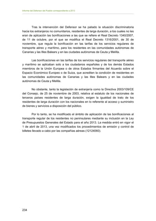 Informe del Defensor del Pueblo correspondiente a 2013

Tras la intervención del Defensor se ha paliado la situación discriminatoria
hacia los extranjeros no comunitarios, residentes de larga duración, a los cuales no les
eran de aplicación las bonificaciones a las que se refiere el Real Decreto 1340/2007,
de 11 de octubre, por el que se modifica el Real Decreto 1316/2001, de 30 de
noviembre, que regula la bonificación en las tarifas de los servicios regulares de
transporte aéreo y marítimo, para los residentes en las comunidades autónomas de
Canarias y las Illes Balears y en las ciudades autónomas de Ceuta y Melilla.
Las bonificaciones en las tarifas de los servicios regulares del transporte aéreo
y marítimo se aplicaban solo a los ciudadanos españoles y de los demás Estados
miembros de la Unión Europea o de otros Estados firmantes del Acuerdo sobre el
Espacio Económico Europeo o de Suiza, que acrediten la condición de residentes en
las comunidades autónomas de Canarias y las Illes Balears y en las ciudades
autónomas de Ceuta y Melilla.
No obstante, tanto la legislación de extranjería como la Directiva 2003/109/CE
del Consejo, de 25 de noviembre de 2003, relativa al estatuto de los nacionales de
terceros países residentes de larga duración, exigen la igualdad de trato de los
residentes de larga duración con los nacionales en lo referente al acceso y suministro
de bienes y servicios a disposición del público.
Por lo tanto, se ha modificado el ámbito de aplicación de las bonificaciones al
transporte regular de los residentes no peninsulares mediante su inclusión en la Ley
de Presupuestos Generales del Estado para el año 2013. La medida entró en vigor el
1 de abril de 2013, una vez modificados los procedimientos de emisión y control de
billetes llevado a cabo por las compañías aéreas (12124060).

234

 
