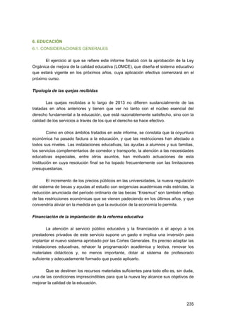 6. EDUCACIÓN
6.1. CONSIDERACIONES GENERALES
El ejercicio al que se refiere este informe finalizó con la aprobación de la Ley
Orgánica de mejora de la calidad educativa (LOMCE), que diseña el sistema educativo
que estará vigente en los próximos años, cuya aplicación efectiva comenzará en el
próximo curso.
Tipología de las quejas recibidas
Las quejas recibidas a lo largo de 2013 no difieren sustancialmente de las
tratadas en años anteriores y tienen que ver no tanto con el núcleo esencial del
derecho fundamental a la educación, que está razonablemente satisfecho, sino con la
calidad de los servicios a través de los que el derecho se hace efectivo.
Como en otros ámbitos tratados en este informe, se constata que la coyuntura
económica ha pasado factura a la educación, y que las restricciones han afectado a
todos sus niveles. Las instalaciones educativas, las ayudas a alumnos y sus familias,
los servicios complementarios de comedor y transporte, la atención a las necesidades
educativas especiales, entre otros asuntos, han motivado actuaciones de esta
Institución en cuya resolución final se ha topado frecuentemente con las limitaciones
presupuestarias.
El incremento de los precios públicos en las universidades, la nueva regulación
del sistema de becas y ayudas al estudio con exigencias académicas más estrictas, la
reducción anunciada del período ordinario de las becas “Erasmus” son también reflejo
de las restricciones económicas que se vienen padeciendo en los últimos años, y que
convendría aliviar en la medida en que la evolución de la economía lo permita.
Financiación de la implantación de la reforma educativa
La atención al servicio público educativo y la financiación o el apoyo a los
prestadores privados de este servicio supone un gasto e implica una inversión para
implantar el nuevo sistema aprobado por las Cortes Generales. Es preciso adaptar las
instalaciones educativas, rehacer la programación académica y lectiva, renovar los
materiales didácticos y, no menos importante, dotar al sistema de profesorado
suficiente y adecuadamente formado que pueda aplicarlo.
Que se destinen los recursos materiales suficientes para todo ello es, sin duda,
una de las condiciones imprescindibles para que la nueva ley alcance sus objetivos de
mejorar la calidad de la educación.

235 


 