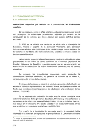 Informe del Defensor del Pueblo correspondiente a 2013

6.2. EDUCACIÓN NO UNIVERSITARIA
6.2.1. Instalaciones escolares
Disfunciones originadas por retrasos en la construcción de instalaciones
escolares
Se han realizado, como en años anteriores, actuaciones relacionadas con el
uso prolongado de instalaciones provisionales, originado por retrasos en la
construcción de los edificios que deben albergar con carácter definitivo centros
escolares.
En 2013 se ha iniciado una tramitación de oficio ante la Consejería de
Educación, Cultura y Deporte de la Comunitat Valenciana, para contrastar
informaciones referidas a las condiciones de las instalaciones de centros escolares de
la Comarca de la Ribera Alta (València/Valencia), ubicados en muchos casos en
barracones prefabricados.
La información proporcionada por la consejería confirmó la utilización de aulas
prefabricadas en los centros de varias localidades de la comarca (Montserrat, El
Perelló y Villanueva de Castellón), y permitió conocer que en su programación se
había incluido la construcción de nuevas instalaciones definitivas para los centros
educativos.
Sin embargo, las circunstancias económicas, según aseguraba la
administración educativa valenciana, no permitían la licitación de las obras ni,
consecuentemente, el inicio de las mismas.
En ninguno de los casos, no obstante la solicitud expresa de esta Institución, se
establecía previsión alguna respecto del momento en que se esperaba disponer de
fondos que permitiesen iniciar los procesos de adjudicación y la construcción de las
mismas (13005504) 1 .
Se ha efectuado otra actuación de oficio, ante la misma consejería, para
determinar el alcance de los problemas de goteras, filtraciones y otras deficiencias y
carencias que afectaban a las aulas del Colegio Público 103, de la ciudad de Valencia,
que todavía en el curso 2012-2013 estaba ubicado en las aulas prefabricadas, en las
que se inició su funcionamiento en el año escolar 2008-2009.
Con ocasión de la tramitación de una queja anterior, la consejería había
informado de la inclusión, en el proyecto de presupuesto de la Comunitat Valenciana
1

A lo largo del presente informe anual, las cifras entre paréntesis indican la numeración de los expedientes en el
sistema de gestión de la Institución.

236 


 