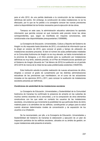 II. SUPERVISIÓN DE LA ACTIVIDAD DE LAS ADMINISTRACIONES PÚBLICAS

para el año 2012, de una partida destinada a la construcción de las instalaciones
definitivas del centro. Sin embargo, la construcción de estas instalaciones no se ha
efectuado, por lo que se ha pedido a la consejería conocer las nuevas previsiones
sobre la disponibilidad de los fondos necesarios para la ejecución de las obras.
Tampoco en este caso, la administración educativa valenciana ha aportado
información que permita conocer en qué momento está previsto iniciar las obras
correspondientes, que, según se manifiesta sin mayores concreciones, está
condicionada a las disponibilidades presupuestarias (13006686).
La Consejería de Educación, Universidades, Cultura y Deporte del Gobierno de
Aragón no dio respuesta hasta diciembre de 2012, a la solicitud de información que se
le dirigió en octubre de 2010, para conocer el grado y tiempo de utilización de
instalaciones escolares precarias. Si bien el número de aulas prefabricadas instaladas
en la Comunidad Autónoma de Aragón no es muy elevado, se había incrementado en
la provincia de Zaragoza, y el ritmo previsto para su sustitución por instalaciones
definitivas es muy lento, estando prevista, en el Plan de Infraestructuras aprobado por
el Gobierno de Aragón (Acuerdo de 7 de febrero de 2012) la sustitución en el período
2012-2016 de menos de la mitad de las aulas prefabricadas existentes (10020720).
Esta Institución estudia la posible realización de nuevas actuaciones de oficio,
dirigidas a conocer el grado de cumplimiento por las distintas administraciones
educativas de las previsiones que manifestaron, en el curso de las actuaciones
iniciadas en los ejercicios 2010 y 2011, para conocer la sustitución de instalaciones
escolares precarias por definitivas.
Condiciones de salubridad de las instalaciones escolares
La Consejería de Educación, Universidades y Sostenibilidad de la Comunidad
Autónoma de Canarias ha confirmado la presencia de amianto en las cubiertas de
muchos centros docentes de la comunidad, y en la composición de otros elementos
constructivos con los que están en contacto los usuarios de las instalaciones
escolares, circunstancia que incrementa la posibilidad de que partículas libres de dicho
material pasen a la atmósfera de los edificios, constituyendo un peligro para la salud
cuando alcanzan determinados niveles de concentración y de exposición de los
usuarios a su inhalación.
Se ha recomendado, por ello, a la Consejería de Educación, Universidades y
Sostenibilidad del Gobierno de Canarias la elaboración y ejecución de un plan de
inspección periódica de los edificios escolares, ubicados en su ámbito de gestión, en
cuyas instalaciones esté presente el amianto.

237

 
