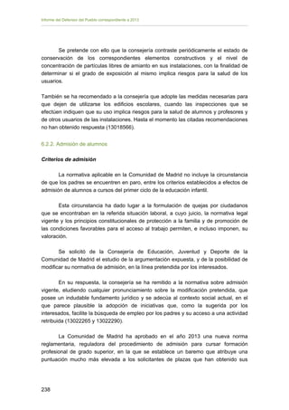 Informe del Defensor del Pueblo correspondiente a 2013

Se pretende con ello que la consejería contraste periódicamente el estado de
conservación de los correspondientes elementos constructivos y el nivel de
concentración de partículas libres de amianto en sus instalaciones, con la finalidad de
determinar si el grado de exposición al mismo implica riesgos para la salud de los
usuarios.
También se ha recomendado a la consejería que adopte las medidas necesarias para
que dejen de utilizarse los edificios escolares, cuando las inspecciones que se
efectúen indiquen que su uso implica riesgos para la salud de alumnos y profesores y
de otros usuarios de las instalaciones. Hasta el momento las citadas recomendaciones
no han obtenido respuesta (13018566).
6.2.2. Admisión de alumnos
Criterios de admisión
La normativa aplicable en la Comunidad de Madrid no incluye la circunstancia
de que los padres se encuentren en paro, entre los criterios establecidos a efectos de
admisión de alumnos a cursos del primer ciclo de la educación infantil.
Esta circunstancia ha dado lugar a la formulación de quejas por ciudadanos
que se encontraban en la referida situación laboral, a cuyo juicio, la normativa legal
vigente y los principios constitucionales de protección a la familia y de promoción de
las condiciones favorables para el acceso al trabajo permiten, e incluso imponen, su
valoración.
Se solicitó de la Consejería de Educación, Juventud y Deporte de la
Comunidad de Madrid el estudio de la argumentación expuesta, y de la posibilidad de
modificar su normativa de admisión, en la línea pretendida por los interesados.
En su respuesta, la consejería se ha remitido a la normativa sobre admisión
vigente, eludiendo cualquier pronunciamiento sobre la modificación pretendida, que
posee un indudable fundamento jurídico y se adecúa al contexto social actual, en el
que parece plausible la adopción de iniciativas que, como la sugerida por los
interesados, facilite la búsqueda de empleo por los padres y su acceso a una actividad
retribuida (13022265 y 13022290).
La Comunidad de Madrid ha aprobado en el año 2013 una nueva norma
reglamentaria, reguladora del procedimiento de admisión para cursar formación
profesional de grado superior, en la que se establece un baremo que atribuye una
puntuación mucho más elevada a los solicitantes de plazas que han obtenido sus

238 


 