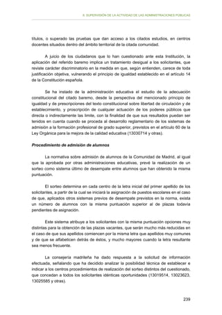 II. SUPERVISIÓN DE LA ACTIVIDAD DE LAS ADMINISTRACIONES PÚBLICAS

títulos, o superado las pruebas que dan acceso a los citados estudios, en centros
docentes situados dentro del ámbito territorial de la citada comunidad.
A juicio de los ciudadanos que lo han cuestionado ante esta Institución, la
aplicación del referido baremo implica un tratamiento desigual a los solicitantes, que
reviste carácter discriminatorio en la medida en que, según entienden, carece de toda
justificación objetiva, vulnerando el principio de igualdad establecido en el artículo 14
de la Constitución española.
Se ha instado de la administración educativa el estudio de la adecuación
constitucional del citado baremo, desde la perspectiva del mencionado principio de
igualdad y de prescripciones del texto constitucional sobre libertad de circulación y de
establecimiento, y proscripción de cualquier actuación de los poderes públicos que
directa o indirectamente las limite, con la finalidad de que sus resultados puedan ser
tenidos en cuenta cuando se proceda al desarrollo reglamentario de los sistemas de
admisión a la formación profesional de grado superior, previstos en el artículo 60 de la
Ley Orgánica para la mejora de la calidad educativa (13030714 y otras).
Procedimiento de admisión de alumnos
La normativa sobre admisión de alumnos de la Comunidad de Madrid, al igual
que la aprobada por otras administraciones educativas, prevé la realización de un
sorteo como sistema último de desempate entre alumnos que han obtenido la misma
puntuación.
El sorteo determina en cada centro de la letra inicial del primer apellido de los
solicitantes, a partir de la cual se iniciará la asignación de puestos escolares en el caso
de que, aplicados otros sistemas previos de desempate previstos en la norma, exista
un número de alumnos con la misma puntuación superior al de plazas todavía
pendientes de asignación.
Este sistema atribuye a los solicitantes con la misma puntuación opciones muy
distintas para la obtención de las plazas vacantes, que serán mucho más reducidas en
el caso de que sus apellidos comiencen por la misma letra que apellidos muy comunes
y de que se alfabeticen detrás de éstos, y mucho mayores cuando la letra resultante
sea menos frecuente.
La consejería madrileña ha dado respuesta a la solicitud de información
efectuada, señalando que ha decidido analizar la posibilidad técnica de establecer e
indicar a los centros procedimientos de realización del sorteo distintos del cuestionado,
que concedan a todos los solicitantes idénticas oportunidades (13019514, 13023623,
13025585 y otras).

239

 