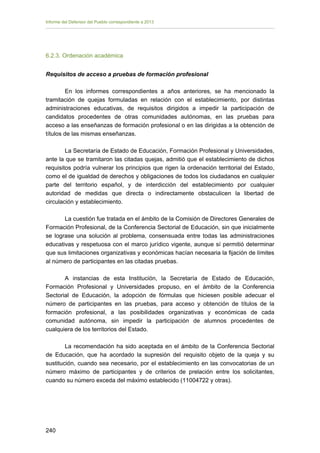 Informe del Defensor del Pueblo correspondiente a 2013

6.2.3. Ordenación académica
Requisitos de acceso a pruebas de formación profesional
En los informes correspondientes a años anteriores, se ha mencionado la
tramitación de quejas formuladas en relación con el establecimiento, por distintas
administraciones educativas, de requisitos dirigidos a impedir la participación de
candidatos procedentes de otras comunidades autónomas, en las pruebas para
acceso a las enseñanzas de formación profesional o en las dirigidas a la obtención de
títulos de las mismas enseñanzas.
La Secretaría de Estado de Educación, Formación Profesional y Universidades,
ante la que se tramitaron las citadas quejas, admitió que el establecimiento de dichos
requisitos podría vulnerar los principios que rigen la ordenación territorial del Estado,
como el de igualdad de derechos y obligaciones de todos los ciudadanos en cualquier
parte del territorio español, y de interdicción del establecimiento por cualquier
autoridad de medidas que directa o indirectamente obstaculicen la libertad de
circulación y establecimiento.
La cuestión fue tratada en el ámbito de la Comisión de Directores Generales de
Formación Profesional, de la Conferencia Sectorial de Educación, sin que inicialmente
se lograse una solución al problema, consensuada entre todas las administraciones
educativas y respetuosa con el marco jurídico vigente, aunque sí permitió determinar
que sus limitaciones organizativas y económicas hacían necesaria la fijación de límites
al número de participantes en las citadas pruebas.
A instancias de esta Institución, la Secretaría de Estado de Educación,
Formación Profesional y Universidades propuso, en el ámbito de la Conferencia
Sectorial de Educación, la adopción de fórmulas que hiciesen posible adecuar el
número de participantes en las pruebas, para acceso y obtención de títulos de la
formación profesional, a las posibilidades organizativas y económicas de cada
comunidad autónoma, sin impedir la participación de alumnos procedentes de
cualquiera de los territorios del Estado.
La recomendación ha sido aceptada en el ámbito de la Conferencia Sectorial
de Educación, que ha acordado la supresión del requisito objeto de la queja y su
sustitución, cuando sea necesario, por el establecimiento en las convocatorias de un
número máximo de participantes y de criterios de prelación entre los solicitantes,
cuando su número exceda del máximo establecido (11004722 y otras).

240 


 