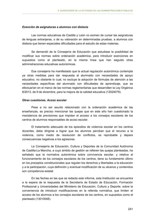 II. SUPERVISIÓN DE LA ACTIVIDAD DE LAS ADMINISTRACIONES PÚBLICAS

Exención de asignaturas a alumnos con dislexia
Las normas educativas de Castilla y León no eximen de cursar las asignaturas
de lenguas extranjeras, o de su valoración en determinadas pruebas, a alumnos con
dislexia que tienen especiales dificultades para el estudio de estas materias.
Se demandó de la Consejería de Educación que estudiase la posibilidad de
modificar sus normas sobre ordenación académica, para introducir exenciones en
supuestos como el planteado, en la misma línea que han seguido otras
administraciones educativas autonómicas.
Esa consejería ha manifestado que la actual regulación autonómica contempla
ya otras medidas para dar respuesta al alumnado con necesidades de apoyo
educativo, no obstante lo cual, no excluye la adopción de fórmulas de atención a las
necesidades específicas del alumnado con dificultades de aprendizaje, que se
efectuarían en el marco de las normas reglamentarias que desarrollen la Ley Orgánica
8/2013, de 9 de diciembre, para la mejora de la calidad educativa (12024079).
Otras cuestiones. Acoso escolar
Pese a no ser asunto relacionado con la ordenación académica de las
enseñanzas, es preciso mencionar las quejas que en este año han cuestionado la
inexistencia de previsiones que impidan el acceso a los consejos escolares de los
centros de alumnos responsables de acoso escolar.
El tratamiento adecuado de los episodios de violencia escolar en los centros
docentes, debe dirigirse a lograr que los alumnos perciban que el recurso a la
violencia, como medio de resolución de conflictos, es reprobable y depara
consecuencias negativas a los agresores.
La Consejería de Educación, Cultura y Deportes de la Comunidad Autónoma
de Castilla-La Mancha, a cuyo ámbito de gestión se refieren las quejas planteadas, ha
señalado que la normativa autonómica sobre convivencia escolar, y relativa al
funcionamiento de los consejos escolares de los centros, tiene su fundamento último
en los preceptos constitucionales que regulan los derechos y libertades a la educación
y a la participación, cuya definición y eventual modificación de su alcance y contenidos
son competencia estatal.
En las fechas en las que se redacta este informe, esta Institución se encuentra
a la espera de la respuesta de la Secretaría de Estado de Educación, Formación
Profesional y Universidades del Ministerio de Educación, Cultura y Deporte, sobre la
conveniencia de introducir modificaciones en la referida normativa, que limiten el
acceso de los alumnos a los consejos escolares de los centros, en supuestos como el
planteado (13010048).
241

 