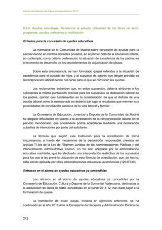 Informe del Defensor del Pueblo correspondiente a 2013

6.2.4. Ayudas educativas. Referencia al estudio Gratuidad de los libros de texto:
programas, ayudas, préstamos y reutilización
Criterios para la concesión de ayudas educativas
La normativa de la Comunidad de Madrid sobre concesión de ayudas para la
escolarización en centros docentes privados, en el primer ciclo de la educación infantil,
no contempla, como criterio preferencial, la situación de excedencia de los padres en
el momento de desarrollo de los procedimientos de adjudicación de plazas.
Sobre esta circunstancia, se han formulado quejas referidas a la situación de
excedencia para el cuidado de hijos, y al supuesto de padres que tengan prevista su
reincorporación laboral dentro del curso para el que se convocan las ayudas.
Los reclamantes entienden que, en estos supuestos, debería atribuirse a los
solicitantes la misma puntuación prevista para los supuestos de dedicación laboral de
los padres, opinión que fundamentan en la consideración de que el disfrute de una
opción laboral como la mencionada no debería dar lugar a resultados que mermen sus
posibilidades de conciliación sucesiva de la vida laboral y familiar.
La Consejería de Educación, Juventud y Deporte de la Comunidad de Madrid
ha alegado dificultades en cuanto a la acreditación de la reincorporación laboral en el
período mencionado, que únicamente podría acreditarse mediante una declaración
subjetiva de intenciones por parte del solicitante.
La fórmula que sugirió esta Institución para la acreditación de dicha
circunstancia, a través del mecanismo de la declaración responsable, prevista en
artículo 71.bis de la Ley de Régimen Jurídico de las Administraciones Públicas y del
Procedimiento Administrativo Común, no ha sido aceptada por la administración
educativa madrileña, que ha efectuado una interpretación restrictiva de los supuestos
para los que la ley prevé la utilización de esta fórmula de acreditación, que, de hecho,
está siendo aplicada por otras administraciones educativas autonómicas (12037339).
Retrasos en el abono de ayudas educativas ya concedidas
Los retrasos en el abono de ayudas educativas ya concedidas por la
Consejería de Educación, Cultura y Deporte de la Comunitat Valenciana, destinadas a
la adquisición de libros de texto, concedidas en el curso 2011-12, han dado lugar a la
formulación de quejas.
La tramitación de estas quejas, iniciada en ejercicios anteriores, se ha
continuado en el año 2013 ante la Consejería de Hacienda y Administración Pública de

242 


 