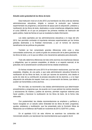 Informe del Defensor del Pueblo correspondiente a 2013

Estudio sobre gratuidad de los libros de texto
Esta Institución inició en el año 2012 una tramitación de oficio ante las distintas
administraciones educativas, dirigida a conocer la evolución que hubieran
experimentado los programas y actuaciones de apoyo para la adquisición, préstamo y
reutilización de los libros de texto, destinados a cursar enseñanzas obligatorias desde
el curso 2008-09, en el que se produjeron las primeras medidas de restricción del
gasto público, hasta las fechas en que se recababa la citada información.
Los datos aportados por las administraciones educativas a lo largo del año
2013, han permitido contrastar el importante retroceso experimentado por los fondos
globales destinados a la finalidad mencionada, y por el número de alumnos
beneficiarios de las políticas de gratuidad.
También se han comprobado grandes diferencias entre unas y otras
comunidades autónomas, en cuanto al grado de consecución de la plena gratuidad de
los libros de texto, y en lo que se refiere a los mecanismos aplicados para alcanzarlo.
Todo ello determina diferencias de trato entre alumnos de enseñanzas básicas
y obligatorias, que no parecen aceptables, al afectar a un aspecto esencial, el de
gratuidad, de la caracterización constitucional de las citadas enseñanzas.
En fechas iniciales del curso 2013-14 se formularon resoluciones, que han sido
aceptadas, dirigidas, de una parte, a que cada administración educativa fomente la
reutilización de los libros de texto, no solo por razones de economía, sino desde el
punto de vista de su contribución al proceso educativo de los alumnos, y a la mejor
adquisición de actitudes de respeto, buen uso y conservación de bienes, que deben y
pueden ser transmitidos a otros alumnos.
Por otro lado, se recomendó a las citadas administraciones que determinasen
procedimientos y programas que, de acuerdo con lo que estimen los centros docentes
y asociaciones de madres y padres de alumnos, permitan organizar sistemas para
hacer posible y favorecer la reutilización de los libros de texto, de la forma más
adecuada.
Con posterioridad, las citadas recomendaciones se ampliaron y perfilaron y
fueron recogidas en un estudio sobre Gratuidad de los libros de texto: programas,
ayudas, préstamos y reutilización, que fue presentado ante la Comisión Mixta de
Relaciones con el Defensor del Pueblo en noviembre de 2013 (12247161 y otras).
En el apartado II.3.2 de este informe se examinan los contenidos del
mencionado estudio y se reproducen las recomendaciones que surgieron de él.

244 


 