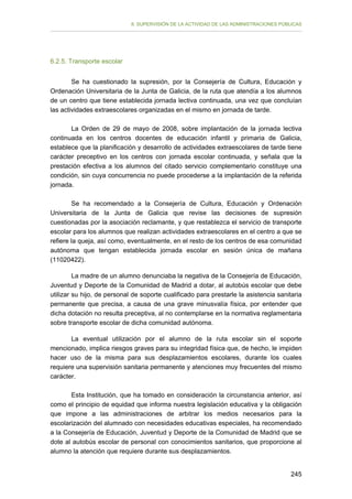 II. SUPERVISIÓN DE LA ACTIVIDAD DE LAS ADMINISTRACIONES PÚBLICAS

6.2.5. Transporte escolar
Se ha cuestionado la supresión, por la Consejería de Cultura, Educación y
Ordenación Universitaria de la Junta de Galicia, de la ruta que atendía a los alumnos
de un centro que tiene establecida jornada lectiva continuada, una vez que concluían
las actividades extraescolares organizadas en el mismo en jornada de tarde.
La Orden de 29 de mayo de 2008, sobre implantación de la jornada lectiva
continuada en los centros docentes de educación infantil y primaria de Galicia,
establece que la planificación y desarrollo de actividades extraescolares de tarde tiene
carácter preceptivo en los centros con jornada escolar continuada, y señala que la
prestación efectiva a los alumnos del citado servicio complementario constituye una
condición, sin cuya concurrencia no puede procederse a la implantación de la referida
jornada.
Se ha recomendado a la Consejería de Cultura, Educación y Ordenación
Universitaria de la Junta de Galicia que revise las decisiones de supresión
cuestionadas por la asociación reclamante, y que restablezca el servicio de transporte
escolar para los alumnos que realizan actividades extraescolares en el centro a que se
refiere la queja, así como, eventualmente, en el resto de los centros de esa comunidad
autónoma que tengan establecida jornada escolar en sesión única de mañana
(11020422).
La madre de un alumno denunciaba la negativa de la Consejería de Educación,
Juventud y Deporte de la Comunidad de Madrid a dotar, al autobús escolar que debe
utilizar su hijo, de personal de soporte cualificado para prestarle la asistencia sanitaria
permanente que precisa, a causa de una grave minusvalía física, por entender que
dicha dotación no resulta preceptiva, al no contemplarse en la normativa reglamentaria
sobre transporte escolar de dicha comunidad autónoma.
La eventual utilización por el alumno de la ruta escolar sin el soporte
mencionado, implica riesgos graves para su integridad física que, de hecho, le impiden
hacer uso de la misma para sus desplazamientos escolares, durante los cuales
requiere una supervisión sanitaria permanente y atenciones muy frecuentes del mismo
carácter.
Esta Institución, que ha tomado en consideración la circunstancia anterior, así
como el principio de equidad que informa nuestra legislación educativa y la obligación
que impone a las administraciones de arbitrar los medios necesarios para la
escolarización del alumnado con necesidades educativas especiales, ha recomendado
a la Consejería de Educación, Juventud y Deporte de la Comunidad de Madrid que se
dote al autobús escolar de personal con conocimientos sanitarios, que proporcione al
alumno la atención que requiere durante sus desplazamientos.
245

 