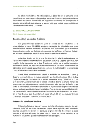 Informe del Defensor del Pueblo correspondiente a 2013

La citada resolución no ha sido aceptada, a pesar de que el Convenio sobre
derechos de las personas con discapacidad exige que, tomando como referencia sus
necesidades educativas individuales, se proporcione al alumno con discapacidad la
atención personalizada que requiera, lo que en este caso implica hacer posibles sus
desplazamientos escolares (12028348).
6.3. ENSEÑANZA UNIVERSITARIA
6.3.1. Acceso a la universidad
Coordinación de las pruebas de acceso
Los procedimientos celebrados para el acceso de los estudiantes a la
universidad en el curso 2013-2014, volvieron a presentar las dificultades que ya se
mencionaron en informes anteriores, muchas de ellas ocasionadas por la mantenida
descoordinación, entre las distintas universidades, de las fechas en las que finalizan
los procesos de selección respecto de las del inicio del curso académico.
A la vista de ello, se dirigió una Recomendación a la Dirección General de
Política Universitaria del Ministerio de Educación, Cultura y Deporte, para que, con
ocasión de la elaboración de la Ley Orgánica de mejora de la calidad educativa,
entonces en trámite, se dispusiera el establecimiento de un nuevo procedimiento de
admisión a la universidad, que unificara los períodos de matriculación y el comienzo de
curso en todas las universidades españolas.
Sobre dicha recomendación, desde el Ministerio de Educación, Cultura y
Deporte se manifestó que la nueva redacción que tendría el artículo 38 de la Ley
Orgánica 2/2006, de Educación, tras la entrada en vigor de la Ley Orgánica 8/2013, de
9 de diciembre, para la mejora de la calidad educativa, dejaría un amplio margen de
autonomía a las universidades en materia de admisión a los estudios de Grado, y, por
tanto, la competencia del ministerio en materia de regulación de los procedimientos de
acceso sería compartida con las universidades. Pese a ello, se comunicó la intención
del departamento de incluir la recomendación formulada por la Defensora del Pueblo
en el Real Decreto que desarrollará el citado artículo 38 en sus nuevos términos
(13024296, 13025864, 12246252, 12246246, etc.).
Acceso a los estudios de Medicina
Estas dificultades se agravan cuando se trata del acceso a estudios de gran
demanda, como los del Grado de Medicina. Según datos llegados a esta Institución,
algunas universidades dieron por concluido el procedimiento de admisión a estos
estudios e iniciaron el curso sin haber ofrecido todas las plazas vacantes, a los
numerosos estudiantes que se encontraban en lista de espera.

246 


 