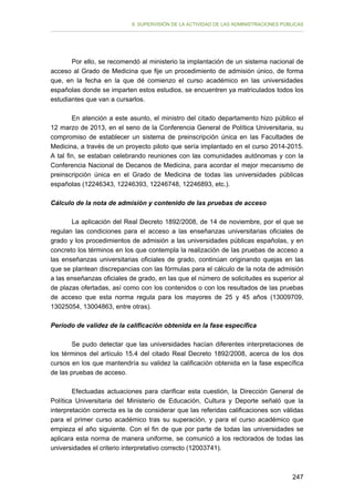 II. SUPERVISIÓN DE LA ACTIVIDAD DE LAS ADMINISTRACIONES PÚBLICAS

Por ello, se recomendó al ministerio la implantación de un sistema nacional de
acceso al Grado de Medicina que fije un procedimiento de admisión único, de forma
que, en la fecha en la que dé comienzo el curso académico en las universidades
españolas donde se imparten estos estudios, se encuentren ya matriculados todos los
estudiantes que van a cursarlos.
En atención a este asunto, el ministro del citado departamento hizo público el
12 marzo de 2013, en el seno de la Conferencia General de Política Universitaria, su
compromiso de establecer un sistema de preinscripción única en las Facultades de
Medicina, a través de un proyecto piloto que sería implantado en el curso 2014-2015.
A tal fin, se estaban celebrando reuniones con las comunidades autónomas y con la
Conferencia Nacional de Decanos de Medicina, para acordar el mejor mecanismo de
preinscripción única en el Grado de Medicina de todas las universidades públicas
españolas (12246343, 12246393, 12246748, 12246893, etc.).
Cálculo de la nota de admisión y contenido de las pruebas de acceso
La aplicación del Real Decreto 1892/2008, de 14 de noviembre, por el que se
regulan las condiciones para el acceso a las enseñanzas universitarias oficiales de
grado y los procedimientos de admisión a las universidades públicas españolas, y en
concreto los términos en los que contempla la realización de las pruebas de acceso a
las enseñanzas universitarias oficiales de grado, continúan originando quejas en las
que se plantean discrepancias con las fórmulas para el cálculo de la nota de admisión
a las enseñanzas oficiales de grado, en las que el número de solicitudes es superior al
de plazas ofertadas, así como con los contenidos o con los resultados de las pruebas
de acceso que esta norma regula para los mayores de 25 y 45 años (13009709,
13025054, 13004863, entre otras).
Período de validez de la calificación obtenida en la fase específica
Se pudo detectar que las universidades hacían diferentes interpretaciones de
los términos del artículo 15.4 del citado Real Decreto 1892/2008, acerca de los dos
cursos en los que mantendría su validez la calificación obtenida en la fase específica
de las pruebas de acceso.
Efectuadas actuaciones para clarificar esta cuestión, la Dirección General de
Política Universitaria del Ministerio de Educación, Cultura y Deporte señaló que la
interpretación correcta es la de considerar que las referidas calificaciones son válidas
para el primer curso académico tras su superación, y para el curso académico que
empieza el año siguiente. Con el fin de que por parte de todas las universidades se
aplicara esta norma de manera uniforme, se comunicó a los rectorados de todas las
universidades el criterio interpretativo correcto (12003741).

247

 