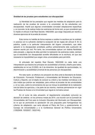Informe del Defensor del Pueblo correspondiente a 2013

Oralidad de las pruebas para estudiantes con discapacidad
La literalidad de los preceptos que regulan las medidas de adaptación para la
realización de las pruebas de acceso a la universidad, de los estudiantes con
discapacidad, impide que algunas universidades concedan adaptaciones específicas
y, en concreto, la de realizar todos los exámenes de forma oral, ya que consideran que
lo impide el artículo 9 del Real Decreto 1892/2008, que exige respuesta por escrito a
diversos ejercicios de la prueba de acceso.
Esta norma no habilita de forma expresa a sustituir la escritura por la oralidad,
ni autoriza con la suficiente claridad la excepción de las reglas del artículo 9. En la
práctica, queda a la particular interpretación del órgano universitario, que debe
aplicarlo si la discapacidad acreditada justifica suficientemente esta sustitución de
examen escrito por oral. Por tanto, las universidades aplican con distinta flexibilidad
este precepto, y algunas de ellas permiten la realización de exámenes orales, siempre
que el estudiante con discapacidad acredite dificultades en la escritura, sin que sea
necesaria la imposibilidad que exigen otras universidades para permitirlo.
Al articulado del repetido Real Decreto 1892/2008 no cabe darle una
interpretación que lesione los principios de accesibilidad universal y diseño para todos,
establecidos en la Ley 51/2003, de 2 de diciembre, de igualdad de oportunidades, no
discriminación y accesibilidad universal de las personas con discapacidad.
Por esta razón, se efectuó una actuación de oficio ante la Secretaría de Estado
de Educación, Formación Profesional y Universidades del Ministerio de Educación,
Cultura y Deporte, con el objeto de conocer su criterio y las medidas normativas o de
otra índole que podrían ser adoptadas, para unificar el proceder de las universidades
y, en su caso, sobre la conveniencia de que se incluya la posibilidad de la realización
oral de todos los ejercicios, o de parte de los mismos, mientras permanezcan en vigor
las Pruebas de Acceso a la Universidad que regula la normativa actual.
En el curso de esta actuación, el departamento consultado comunicó su
decisión de celebrar, en los primeros meses de 2014, una reunión con la Comisión de
Universidades del Foro para la Inclusión Educativa del Alumnado con Discapacidad,
en la que se promoviera la aprobación de una propuesta para homogeneizar los
criterios de adaptación, que sería elevada al Pleno del Foro y, posteriormente, al
Consejo de Universidades y a la Conferencia General de Política Universitaria
(13025938, 12022637, 13022145).

248 


 