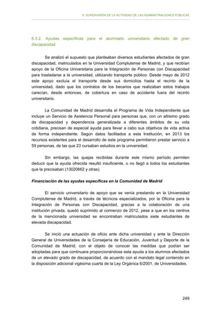 II. SUPERVISIÓN DE LA ACTIVIDAD DE LAS ADMINISTRACIONES PÚBLICAS

6.3.2. Ayudas específicas para el alumnado universitario afectado de gran
discapacidad
Se analizó el supuesto que planteaban diversos estudiantes afectados de gran
discapacidad, matriculados en la Universidad Complutense de Madrid, y que recibían
apoyo de la Oficina Universitaria para la Integración de Personas con Discapacidad
para trasladarse a la universidad, utilizando transporte público. Desde mayo de 2012
este apoyo excluía el transporte desde sus domicilios hasta el recinto de la
universidad, dado que los contratos de los becarios que realizaban estos trabajos
carecían, desde entonces, de cobertura en caso de accidente fuera del recinto
universitario.
La Comunidad de Madrid desarrolla el Programa de Vida Independiente que
incluye un Servicio de Asistencia Personal para personas que, con un altísimo grado
de discapacidad y dependencia generalizada a diferentes ámbitos de su vida
cotidiana, precisan de especial ayuda para llevar a cabo sus objetivos de vida activa
de forma independiente. Según datos facilitados a esta Institución, en 2013 los
recursos existentes para el desarrollo de este programa permitieron prestar servicio a
59 personas, de las que 23 cursaban estudios en la universidad.
Sin embargo, las quejas recibidas durante este mismo período permiten
deducir que la ayuda ofrecida resultó insuficiente, o no llegó a todos los estudiantes
que la precisaban (13020662 y otras).
Financiación de las ayudas específicas en la Comunidad de Madrid
El servicio universitario de apoyo que se venía prestando en la Universidad
Complutense de Madrid, a través de técnicos especializados, por la Oficina para la
Integración de Personas con Discapacidad, gracias a la colaboración de una
institución privada, quedó suprimido al comienzo de 2012, pese a que en los centros
de la mencionada universidad se encontraban matriculados siete estudiantes de
elevada discapacidad.
Se inició una actuación de oficio ante dicha universidad y ante la Dirección
General de Universidades de la Consejería de Educación, Juventud y Deporte de la
Comunidad de Madrid, con el objeto de conocer las medidas que podían ser
adoptadas para que continuara proporcionándose esta ayuda a los alumnos afectados
de un elevado grado de discapacidad, de acuerdo con el mandato legal contenido en
la disposición adicional vigésima cuarta de la Ley Orgánica 6/2001, de Universidades.

249

 