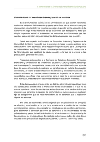 II. SUPERVISIÓN DE LA ACTIVIDAD DE LAS ADMINISTRACIONES PÚBLICAS

Financiación de las exenciones de tasas y precios de matrícula
En la Comunidad de Madrid, son las universidades las que asumen no sólo los
costes que se derivan de los servicios y apoyos específicos para el alumnado con gran
discapacidad, sino también los importes que dejan de percibir por la aplicación de la
exención del pago de las matrículas de los estudiantes con discapacidad, dado que
ningún organismo estatal o autonómico las compensa económicamente por las
cuantías que no perciben, como consecuencia de la aplicación de esta exención.
Sobre este aspecto, la Consejería de Educación, Juventud y Deportes de la
Comunidad de Madrid respondió que la exención de tasas y precios públicos para
estos alumnos viene establecida en la disposición vigésima cuarta de la Ley Orgánica
de Universidades, y en función de ello considera que la compensación corresponde a
la Administración que estableció la citada exención, o lo que es lo mismo, a los
presupuestos generales del Estado.
Trasladada esta cuestión a la Secretaría de Estado de Educación, Formación
Profesional y Universidades del Ministerio de Educación, Cultura y Deporte, esta alegó
que la consignación presupuestaria corresponde a la comunidad autónoma, sobre la
base de que en el momento de realizarse las transferencias en materia de educación
universitaria, al valorar el coste efectivo de los servicios y funciones traspasados, se
tuvieron en cuenta las cuantías correspondientes por la gestión de los alumnos con
necesidades específicas y las subvenciones para el pago de la compensación por
esas matrículas, mediante lo que se llamaba el fondo de subvención niveladora.
Esta discrepancia de criterios entre las distintas administraciones públicas tiene
una consecuencia directa sobre la financiación de las universidades y, lo que no es
menos importante, sobre la atención que estas dispensan y los medios de los que
disponen para garantizar la igualdad de oportunidades a quienes padecen cualquier
tipo de discapacidad, que les hace merecedores de los beneficios que la legislación
vigente les reconoce.
Por tanto, se recomendó a ambos órganos que, en aplicación de los principios
de eficacia y coordinación a los que debe someterse la actuación de las distintas
administraciones públicas, deben adoptar las iniciativas que se consideren pertinentes,
para determinar la atribución del deber de compensar a las universidades por las
subvenciones y gastos derivados de la atención a los alumnos con discapacidad y de
la exención de los precios públicos de matrícula, determinando cuáles de estos deben
incluirse en los presupuestos respectivos (12256406, 12256464, 12217170 y otras).

251

 