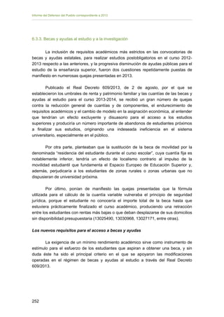 Informe del Defensor del Pueblo correspondiente a 2013

6.3.3. Becas y ayudas al estudio y a la investigación
La inclusión de requisitos académicos más estrictos en las convocatorias de
becas y ayudas estatales, para realizar estudios postobligatorios en el curso 20122013 respecto a las anteriores, y la progresiva disminución de ayudas públicas para el
estudio de la enseñanza superior, fueron dos cuestiones repetidamente puestas de
manifiesto en numerosas quejas presentadas en 2013.
Publicado el Real Decreto 609/2013, de 2 de agosto, por el que se
establecieron los umbrales de renta y patrimonio familiar y las cuantías de las becas y
ayudas al estudio para el curso 2013-2014, se recibió un gran número de quejas
contra la reducción general de cuantías y de componentes, el endurecimiento de
requisitos académicos y el cambio de modelo en la asignación económica, al entender
que tendrían un efecto excluyente y disuasorio para el acceso a los estudios
superiores y produciría un número importante de abandonos de estudiantes próximos
a finalizar sus estudios, originando una indeseada ineficiencia en el sistema
universitario, especialmente en el público.
Por otra parte, planteaban que la sustitución de la beca de movilidad por la
denominada “residencia del estudiante durante el curso escolar”, cuya cuantía fija es
notablemente inferior, tendría un efecto de localismo contrario al impulso de la
movilidad estudiantil que fundamenta el Espacio Europeo de Educación Superior y,
además, perjudicaría a los estudiantes de zonas rurales o zonas urbanas que no
dispusieran de universidad próxima.
Por último, ponían de manifiesto las quejas presentadas que la fórmula
utilizada para el cálculo de la cuantía variable vulneraba el principio de seguridad
jurídica, porque el estudiante no conocería el importe total de la beca hasta que
estuviera prácticamente finalizado el curso académico, produciendo una retracción
entre los estudiantes con rentas más bajas o que deban desplazarse de sus domicilios
sin disponibilidad presupuestaria (13025490, 13030968, 13027171, entre otras).
Los nuevos requisitos para el acceso a becas y ayudas
La exigencia de un mínimo rendimiento académico sirve como instrumento de
estímulo para el esfuerzo de los estudiantes que aspiran a obtener una beca, y sin
duda éste ha sido el principal criterio en el que se apoyaron las modificaciones
operadas en el régimen de becas y ayudas al estudio a través del Real Decreto
609/2013.

252 


 