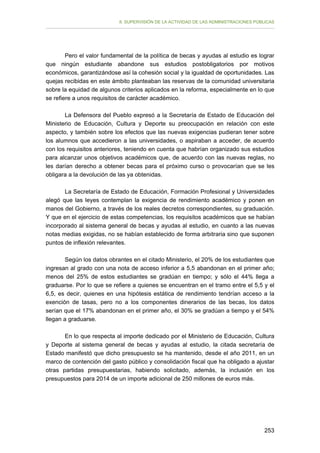 II. SUPERVISIÓN DE LA ACTIVIDAD DE LAS ADMINISTRACIONES PÚBLICAS

Pero el valor fundamental de la política de becas y ayudas al estudio es lograr
que ningún estudiante abandone sus estudios postobligatorios por motivos
económicos, garantizándose así la cohesión social y la igualdad de oportunidades. Las
quejas recibidas en este ámbito planteaban las reservas de la comunidad universitaria
sobre la equidad de algunos criterios aplicados en la reforma, especialmente en lo que
se refiere a unos requisitos de carácter académico.
La Defensora del Pueblo expresó a la Secretaría de Estado de Educación del
Ministerio de Educación, Cultura y Deporte su preocupación en relación con este
aspecto, y también sobre los efectos que las nuevas exigencias pudieran tener sobre
los alumnos que accedieron a las universidades, o aspiraban a acceder, de acuerdo
con los requisitos anteriores, teniendo en cuenta que habrían organizado sus estudios
para alcanzar unos objetivos académicos que, de acuerdo con las nuevas reglas, no
les darían derecho a obtener becas para el próximo curso o provocarían que se les
obligara a la devolución de las ya obtenidas.
La Secretaría de Estado de Educación, Formación Profesional y Universidades
alegó que las leyes contemplan la exigencia de rendimiento académico y ponen en
manos del Gobierno, a través de los reales decretos correspondientes, su graduación.
Y que en el ejercicio de estas competencias, los requisitos académicos que se habían
incorporado al sistema general de becas y ayudas al estudio, en cuanto a las nuevas
notas medias exigidas, no se habían establecido de forma arbitraria sino que suponen
puntos de inflexión relevantes.
Según los datos obrantes en el citado Ministerio, el 20% de los estudiantes que
ingresan al grado con una nota de acceso inferior a 5,5 abandonan en el primer año;
menos del 25% de estos estudiantes se gradúan en tiempo; y sólo el 44% llega a
graduarse. Por lo que se refiere a quienes se encuentran en el tramo entre el 5,5 y el
6,5, es decir, quienes en una hipótesis estática de rendimiento tendrían acceso a la
exención de tasas, pero no a los componentes dinerarios de las becas, los datos
serían que el 17% abandonan en el primer año, el 30% se gradúan a tiempo y el 54%
llegan a graduarse.
En lo que respecta al importe dedicado por el Ministerio de Educación, Cultura
y Deporte al sistema general de becas y ayudas al estudio, la citada secretaría de
Estado manifestó que dicho presupuesto se ha mantenido, desde el año 2011, en un
marco de contención del gasto público y consolidación fiscal que ha obligado a ajustar
otras partidas presupuestarias, habiendo solicitado, además, la inclusión en los
presupuestos para 2014 de un importe adicional de 250 millones de euros más.

253

 