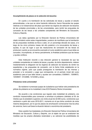 Informe del Defensor del Pueblo correspondiente a 2013

Incumplimiento de plazos en la selección de becarios
En cuanto a la tramitación de las solicitudes de becas y ayudas al estudio
personalizadas, a las que se viene haciendo referencia, fueron frecuentes las quejas
relativas a la inobservancia del plazo que tienen los órganos de selección de becarios
de las unidades provinciales y de las universidades, para remitir las propuestas de
concesión de las becas a las unidades competentes del Ministerio de Educación,
Cultura y Deporte.
Los datos aportados por la Dirección General de Política Universitaria del
citado ministerio sobre estas irregularidades, pusieron de manifiesto que la tramitación
de las propuestas recibidas se lleva a cabo, en un porcentaje elevado de casos, a lo
largo de los cinco primeros meses del año posterior a la convocatoria de becas y
ayudas, lo que da lugar a que las resoluciones de concesión de las becas se
produzcan cuando ya se encuentra avanzado el curso académico para el que éstas se
conceden, incumpliendo, al menos parcialmente, la finalidad protectora que las becas
y ayudas conlleva.
Esta Institución recordó a esa dirección general la necesidad de que las
unidades competentes en materia de becas y ayudas, de dicho departamento, reiteren
insistentemente la obligación de los órganos de selección de becarios de remitir los
expedientes y las propuestas de concesión, con la fecha límite establecida en la
normativa vigente, para que pueda proseguirse la tramitación de las mismas y
proceder a la concesión y pago que corresponda, en el período inicial del curso
académico para el que tales becas y ayudas son concedidas (13008451, 12008672,
12038007, 12122866, 12123360 y otras).
Préstamos renta universidad
Se recibieron numerosas quejas de ciudadanos que habían sido prestatarios de
pólizas de préstamo en la modalidad Línea ICO-Préstamo Renta Universidad.
De acuerdo a las condiciones que regulan esta modalidad de préstamo, era
condición imprescindible para comenzar a amortizar el préstamo (ofertado al 0% de
interés) que el prestatario superara una renta anual de 22.000 euros, condiciones que
cambiaron a partir del curso 2010-2011, momento en el que dicha condición de renta
máxima desapareció, por lo que los plazos de amortización comenzarían tras los años
de carencia, fuera cual fuese la situación laboral o económica del prestatario.
Esta cuestión fue trasladada a la Dirección General de Política Universitaria del
Ministerio de Educación, Cultura y Deporte, con el objeto de que se analizaran las
medidas que los propios afectados reclamaban y se valoraran las posibilidades de

254 


 