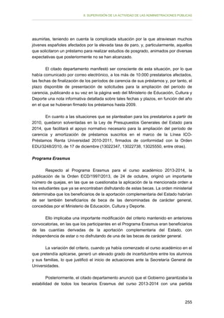 II. SUPERVISIÓN DE LA ACTIVIDAD DE LAS ADMINISTRACIONES PÚBLICAS

asumirlas, teniendo en cuenta la complicada situación por la que atraviesan muchos
jóvenes españoles afectados por la elevada tasa de paro, y, particularmente, aquellos
que solicitaron un préstamo para realizar estudios de posgrado, animados por diversas
expectativas que posteriormente no se han alcanzado.
El citado departamento manifestó ser consciente de esta situación, por lo que
había comunicado por correo electrónico, a los más de 10.000 prestatarios afectados,
las fechas de finalización de los períodos de carencia de sus préstamos y, por tanto, el
plazo disponible de presentación de solicitudes para la ampliación del período de
carencia, publicando a su vez en la página web del Ministerio de Educación, Cultura y
Deporte una nota informativa detallada sobre tales fechas y plazos, en función del año
en el que se hubieran firmado los préstamos hasta 2009.
En cuanto a las situaciones que se planteaban para los prestatarios a partir de
2010, quedaron solventadas en la Ley de Presupuestos Generales del Estado para
2014, que facilitará el apoyo normativo necesario para la ampliación del período de
carencia y amortización de préstamos suscritos en el marco de la Línea ICOPréstamos Renta Universidad 2010-2011, firmados de conformidad con la Orden
EDU/3248/2010, de 17 de diciembre (13022347, 13022738, 13025550, entre otras).
Programa Erasmus
Respecto al Programa Erasmus para el curso académico 2013-2014, la
publicación de la Orden ECD/1997/2013, de 24 de octubre, originó un importante
número de quejas, en las que se cuestionaba la aplicación de la mencionada orden a
los estudiantes que ya se encontraban disfrutando de estas becas. La orden ministerial
determinaba que los beneficiarios de la aportación complementaria del Estado habrían
de ser también beneficiarios de beca de las denominadas de carácter general,
concedidas por el Ministerio de Educación, Cultura y Deporte.
Ello implicaba una importante modificación del criterio mantenido en anteriores
convocatorias, en las que los participantes en el Programa Erasmus eran beneficiarios
de las cuantías derivadas de la aportación complementaria del Estado, con
independencia de estar o no disfrutando de una de las becas de carácter general.
La variación del criterio, cuando ya había comenzado el curso académico en el
que pretendía aplicarse, generó un elevado grado de incertidumbre entre los alumnos
y sus familias, lo que justificó el inicio de actuaciones ante la Secretaría General de
Universidades.
Posteriormente, el citado departamento anunció que el Gobierno garantizaba la
estabilidad de todos los becarios Erasmus del curso 2013-2014 con una partida

255

 