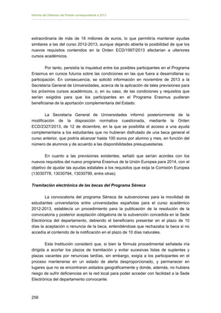 Informe del Defensor del Pueblo correspondiente a 2013

extraordinaria de más de 18 millones de euros, lo que permitiría mantener ayudas
similares a las del curso 2012-2013, aunque dejando abierta la posibilidad de que los
nuevos requisitos contenidos en la Orden ECD/1997/2013 afectarían a ulteriores
cursos académicos.
Por tanto, persistía la inquietud entre los posibles participantes en el Programa
Erasmus en cursos futuros sobre las condiciones en las que fuera a desarrollarse su
participación. En consecuencia, se solicitó información en noviembre de 2013 a la
Secretaría General de Universidades, acerca de la aplicación de tales previsiones para
los próximos cursos académicos, o, en su caso, de las condiciones y requisitos que
serían exigidos para que los participantes en el Programa Erasmus pudieran
beneficiarse de la aportación complementaria del Estado.
La Secretaría General de Universidades informó posteriormente de la
modificación de la disposición normativa cuestionada, mediante la Orden
ECD/2327/2013, de 12 de diciembre, en la que se posibilita el acceso a una ayuda
complementaria a los estudiantes que no hubieran disfrutado de una beca general el
curso anterior, que podría alcanzar hasta 100 euros por alumno y mes, en función del
número de alumnos y de acuerdo a las disponibilidades presupuestarias.
En cuanto a las previsiones existentes, señaló que serían acordes con los
nuevos requisitos del nuevo programa Erasmus de la Unión Europea para 2014, con el
objetivo de ajustar las ayudas estatales a los requisitos que exija la Comisión Europea
(13030778, 13030794, 13030799, entre otras).
Tramitación electrónica de las becas del Programa Séneca
La convocatoria del programa Séneca de subvenciones para la movilidad de
estudiantes universitarios entre universidades españolas para el curso académico
2012-2013, establecía un procedimiento para la publicación de la resolución de la
convocatoria y posterior aceptación obligatoria de la subvención concedida en la Sede
Electrónica del departamento, debiendo el beneficiario presentar en el plazo de 10
días la aceptación o renuncia de la beca, entendiéndose que rechazaba la beca si no
accedía al contenido de la notificación en el plazo de 10 días naturales.
Esta Institución consideró que, si bien la fórmula procedimental señalada iría
dirigida a acortar los plazos de tramitación y evitar sucesivas listas de suplentes y
plazas vacantes por renuncias tardías, sin embargo, exigía a los participantes en el
proceso mantenerse en un estado de alerta desproporcionado, y permanecer en
lugares que no se encontraran aislados geográficamente y donde, además, no hubiera
riesgo de sufrir deficiencias en la red local para poder acceder con facilidad a la Sede
Electrónica del departamento convocante.

256 


 
