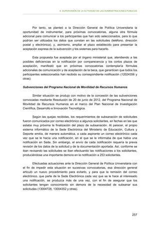 II. SUPERVISIÓN DE LA ACTIVIDAD DE LAS ADMINISTRACIONES PÚBLICAS

Por tanto, se planteó a la Dirección General de Política Universitaria la
oportunidad de instrumentar, para próximas convocatorias, alguna otra fórmula
adicional para comunicar a los participantes que han sido seleccionados, para lo que
podrían ser utilizados los datos que constan en las solicitudes (teléfono, dirección
postal y electrónica), y, asimismo, ampliar el plazo establecido para presentar la
aceptación expresa de la subvención y los sistemas para hacerlo.
Esta propuesta fue aceptada por el órgano ministerial que, atendiendo a las
posibles deficiencias en la notificación por comparecencia y los cortos plazos de
aceptación, manifestó que en próximas convocatorias contemplaría fórmulas
adicionales de comunicación y de aceptación de la beca, que garanticen que todos los
participantes seleccionados han recibido su correspondiente notificación (12024356 y
otras).
Subvenciones del Programa Nacional de Movilidad de Recursos Humanos
Similar situación se produjo con motivo de la concesión de las subvenciones
convocadas mediante Resolución de 20 de junio de 2012, del Programa Nacional de
Movilidad de Recursos Humanos en el marco del Plan Nacional de Investigación
Científica, Desarrollo e Innovación Tecnológica.
Según las quejas recibidas, los requerimientos de subsanación de solicitudes
fueron comunicados por correo electrónico a algunos solicitantes, en fechas en las que
estaba muy próxima la finalización del plazo de subsanación. Al parecer, el propio
sistema informático de la Sede Electrónica del Ministerio de Educación, Cultura y
Deporte emitía, de manera automática, a cada aspirante un correo electrónico cada
vez que se le hacía una notificación, en el que se le informaba de que había una
notificación en Sede. Sin embargo, el envío de cada notificación requería la previa
revisión de los datos de la solicitud y de la documentación aportada. Así, conforme se
iban revisando las solicitudes se iban efectuando las notificaciones a los solicitantes,
produciéndose una importante demora en la notificación a 253 solicitantes.
Efectuadas actuaciones ante la Dirección General de Política Universitaria con
el fin de impedir esta situación en sucesivas convocatorias, esa dirección general
articuló un nuevo procedimiento para evitarlo, y para que la remisión del correo
electrónico, que parte de la Sede Electrónica cada vez que se le hace al interesado
una notificación, se produzca más de una vez, con el fin de asegurar que los
solicitantes tengan conocimiento sin demora de la necesidad de subsanar sus
solicitudes (13004728, 13004352 y otras).

257

 
