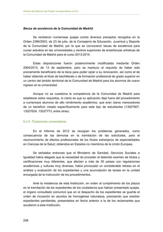 Informe del Defensor del Pueblo correspondiente a 2013

Becas de excelencia de la Comunidad de Madrid
Se recibieron numerosas quejas contra diversos preceptos recogidos en la
Orden 2386/2003, de 23 de julio, de la Consejería de Educación, Juventud y Deporte
de la Comunidad de Madrid, por la que se convocaron becas de excelencia para
cursar estudios en las universidades y centros superiores de enseñanzas artísticas de
la Comunidad de Madrid para el curso 2013-2014.
Estas disposiciones fueron posteriormente modificadas mediante Orden
2904/2013, de 13 de septiembre, pero se mantuvo el requisito de haber sido
previamente beneficiario de la beca para poder optar a su renovación, así como el de
haber obtenido el título de bachillerato o de formación profesional de grado superior en
un centro del ámbito territorial de la Comunidad de Madrid para los alumnos de nuevo
ingreso en la universidad.
Aunque no se cuestiona la competencia de la Comunidad de Madrid para
establecer estos requisitos, lo cierto es que su aplicación dejó fuera del procedimiento
a numerosos alumnos de alto rendimiento académico, que eran claros merecedores
de un beneficio creado específicamente para este tipo de estudiantes (13027907,
13027624, 13027773, entre otras).
6.3.4. Titulaciones universitarias
En el Informe de 2012 se recogían los problemas generados, como
consecuencia de las demoras en la tramitación de las solicitudes, para el
reconocimiento de efectos profesionales de los títulos extranjeros de especialidades
en Ciencias de la Salud, obtenidos en Estados no miembros de la Unión Europea.
Se señalaba entonces que el Ministerio de Sanidad, Servicios Sociales e
Igualdad había alegado que la necesidad de proceder al detenido examen de títulos y
certificaciones muy diferentes, que afectan a más de 50 países con regulaciones
académicas y culturas muy diversas, había provocado un considerable retraso en el
análisis y evaluación de los expedientes y una acumulación de tareas en la unidad
encargada de la instrucción de los procedimientos.
Ante la insistencia de esta Institución, en orden al cumplimiento de los plazos
en la tramitación de los expedientes de los ciudadanos que habían presentado quejas,
el órgano consultado comunicó que en el despacho de los expedientes se guarda el
orden de incoación en asuntos de homogénea naturaleza, precisando que existían
expedientes pendientes, presentados en fecha anterior a la de los reclamantes que
acudieron a esta Institución.

258 


 