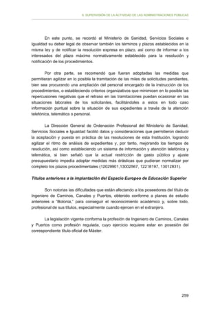 II. SUPERVISIÓN DE LA ACTIVIDAD DE LAS ADMINISTRACIONES PÚBLICAS

En este punto, se recordó al Ministerio de Sanidad, Servicios Sociales e
Igualdad su deber legal de observar también los términos y plazos establecidos en la
misma ley y de notificar la resolución expresa en plazo, así como de informar a los
interesados del plazo máximo normativamente establecido para la resolución y
notificación de los procedimientos.
Por otra parte, se recomendó que fueran adoptadas las medidas que
permitieran agilizar en lo posible la tramitación de las miles de solicitudes pendientes,
bien sea procurando una ampliación del personal encargado de la instrucción de los
procedimientos, o estableciendo criterios organizativos que minimicen en lo posible las
repercusiones negativas que el retraso en las tramitaciones puedan ocasionar en las
situaciones laborales de los solicitantes, facilitándoles a estos en todo caso
información puntual sobre la situación de sus expedientes a través de la atención
telefónica, telemática o personal.
La Dirección General de Ordenación Profesional del Ministerio de Sanidad,
Servicios Sociales e Igualdad facilitó datos y consideraciones que permitieron deducir
la aceptación y puesta en práctica de las resoluciones de esta Institución, logrando
agilizar el ritmo de análisis de expedientes y, por tanto, mejorando los tiempos de
resolución, así como estableciendo un sistema de información y atención telefónica y
telemática, si bien señaló que la actual restricción de gasto público y ajuste
presupuestario impedía adoptar medidas más drásticas que pudieran normalizar por
completo los plazos procedimentales (12029901,13002567, 12218197, 13012831).
Títulos anteriores a la implantación del Espacio Europeo de Educación Superior
Son notorias las dificultades que están afectando a los poseedores del título de
Ingeniero de Caminos, Canales y Puertos, obtenido conforme a planes de estudio
anteriores a “Bolonia,” para conseguir el reconocimiento académico y, sobre todo,
profesional de sus títulos, especialmente cuando ejercen en el extranjero.
La legislación vigente conforma la profesión de Ingeniero de Caminos, Canales
y Puertos como profesión regulada, cuyo ejercicio requiere estar en posesión del
correspondiente título oficial de Máster.

259

 