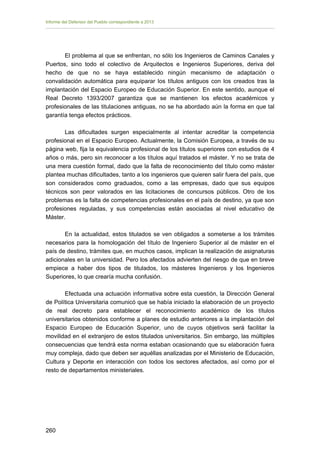 Informe del Defensor del Pueblo correspondiente a 2013

El problema al que se enfrentan, no sólo los Ingenieros de Caminos Canales y
Puertos, sino todo el colectivo de Arquitectos e Ingenieros Superiores, deriva del
hecho de que no se haya establecido ningún mecanismo de adaptación o
convalidación automática para equiparar los títulos antiguos con los creados tras la
implantación del Espacio Europeo de Educación Superior. En este sentido, aunque el
Real Decreto 1393/2007 garantiza que se mantienen los efectos académicos y
profesionales de las titulaciones antiguas, no se ha abordado aún la forma en que tal
garantía tenga efectos prácticos.
Las dificultades surgen especialmente al intentar acreditar la competencia
profesional en el Espacio Europeo. Actualmente, la Comisión Europea, a través de su
página web, fija la equivalencia profesional de los títulos superiores con estudios de 4
años o más, pero sin reconocer a los títulos aquí tratados el máster. Y no se trata de
una mera cuestión formal, dado que la falta de reconocimiento del título como máster
plantea muchas dificultades, tanto a los ingenieros que quieren salir fuera del país, que
son considerados como graduados, como a las empresas, dado que sus equipos
técnicos son peor valorados en las licitaciones de concursos públicos. Otro de los
problemas es la falta de competencias profesionales en el país de destino, ya que son
profesiones reguladas, y sus competencias están asociadas al nivel educativo de
Máster.
En la actualidad, estos titulados se ven obligados a someterse a los trámites
necesarios para la homologación del título de Ingeniero Superior al de máster en el
país de destino, trámites que, en muchos casos, implican la realización de asignaturas
adicionales en la universidad. Pero los afectados advierten del riesgo de que en breve
empiece a haber dos tipos de titulados, los másteres Ingenieros y los Ingenieros
Superiores, lo que crearía mucha confusión.
Efectuada una actuación informativa sobre esta cuestión, la Dirección General
de Política Universitaria comunicó que se había iniciado la elaboración de un proyecto
de real decreto para establecer el reconocimiento académico de los títulos
universitarios obtenidos conforme a planes de estudio anteriores a la implantación del
Espacio Europeo de Educación Superior, uno de cuyos objetivos será facilitar la
movilidad en el extranjero de estos titulados universitarios. Sin embargo, las múltiples
consecuencias que tendrá esta norma estaban ocasionando que su elaboración fuera
muy compleja, dado que deben ser aquéllas analizadas por el Ministerio de Educación,
Cultura y Deporte en interacción con todos los sectores afectados, así como por el
resto de departamentos ministeriales.

260 


 