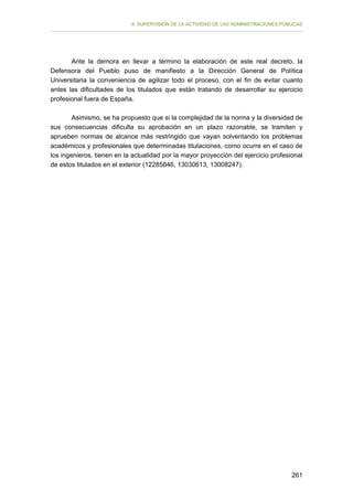 II. SUPERVISIÓN DE LA ACTIVIDAD DE LAS ADMINISTRACIONES PÚBLICAS

Ante la demora en llevar a término la elaboración de este real decreto, la
Defensora del Pueblo puso de manifiesto a la Dirección General de Política
Universitaria la conveniencia de agilizar todo el proceso, con el fin de evitar cuanto
antes las dificultades de los titulados que están tratando de desarrollar su ejercicio
profesional fuera de España.
Asimismo, se ha propuesto que si la complejidad de la norma y la diversidad de
sus consecuencias dificulta su aprobación en un plazo razonable, se tramiten y
aprueben normas de alcance más restringido que vayan solventando los problemas
académicos y profesionales que determinadas titulaciones, como ocurre en el caso de
los ingenieros, tienen en la actualidad por la mayor proyección del ejercicio profesional
de estos titulados en el exterior (12285846, 13030613, 13008247).

261

 