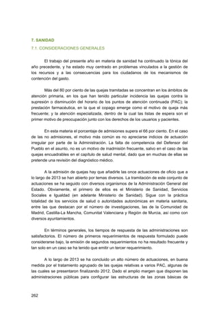 7. SANIDAD
7.1. CONSIDERACIONES GENERALES
El trabajo del presente año en materia de sanidad ha continuado la tónica del
año precedente, y ha estado muy centrado en problemas vinculados a la gestión de
los recursos y a las consecuencias para los ciudadanos de los mecanismos de
contención del gasto.
Más del 80 por ciento de las quejas tramitadas se concentran en los ámbitos de
atención primaria, en los que han tenido particular incidencia las quejas contra la
supresión o disminución del horario de los puntos de atención continuada (PAC); la
prestación farmacéutica, en la que el copago emerge como el motivo de queja más
frecuente; y la atención especializada, dentro de la cual las listas de espera son el
primer motivo de preocupación junto con los derechos de los usuarios y pacientes.
En esta materia el porcentaje de admisiones supera el 66 por ciento. En el caso
de las no admisiones, el motivo más común es no apreciarse indicios de actuación
irregular por parte de la Administración. La falta de competencia del Defensor del
Pueblo en el asunto, no es un motivo de inadmisión frecuente, salvo en el caso de las
quejas encuadrables en el capítulo de salud mental, dado que en muchas de ellas se
pretende una revisión del diagnóstico médico.
A la admisión de quejas hay que añadirle las once actuaciones de oficio que a
lo largo de 2013 se han abierto por temas diversos. La tramitación de este conjunto de
actuaciones se ha seguido con diversos organismos de la Administración General del
Estado. Obviamente, el primero de ellos es el Ministerio de Sanidad, Servicios
Sociales e Igualdad (en adelante Ministerio de Sanidad). Sigue con la práctica
totalidad de los servicios de salud o autoridades autonómicas en materia sanitaria,
entre las que destacan por el número de investigaciones, las de la Comunidad de
Madrid, Castilla-La Mancha, Comunitat Valenciana y Región de Murcia, así como con
diversos ayuntamientos.
En términos generales, los tiempos de respuesta de las administraciones son
satisfactorios. El número de primeros requerimientos de respuesta formulado puede
considerarse bajo, la emisión de segundos requerimientos no ha resultado frecuente y
tan solo en un caso se ha tenido que emitir un tercer requerimiento.
A lo largo de 2013 se ha concluido un alto número de actuaciones, en buena
medida por el tratamiento agrupado de las quejas relativas a varios PAC, algunas de
las cuales se presentaron finalizando 2012. Dado el amplio margen que disponen las
administraciones públicas para configurar las estructuras de las zonas básicas de

262 


 