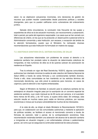 II. SUPERVISIÓN DE LA ACTIVIDAD DE LAS ADMINISTRACIONES PÚBLICAS

salud, no se objetivaron actuaciones incorrectas, sino decisiones de gestión de
recursos que pueden resultar cuestionables desde posiciones políticas y sociales
divergentes, pero que no pueden calificarse como vulneradoras del ordenamiento
jurídico.
Salvada dicha circunstancia, la conclusión más frecuente de las quejas y
expedientes de oficio es la de actuación incorrecta, con reconocimiento y subsanación,
total o parcial, por parte del organismo responsable. Los casos que se han cerrado con
diferencias de criterio, en los que se ha producido un desencuentro sustancial entre la
Administración concernida y esta Institución, son escasos, a excepción del ámbito de
la atención farmacéutica, puesto que el Ministerio ha rechazado diversas
recomendaciones que esta Institución ha formulado en materia de copago.
7.2. ASISTENCIA SANITARIA EN EL SISTEMA NACIONAL DE SALUD
Las actuaciones relacionadas con problemas de acceso al derecho a la
asistencia sanitaria han pivotado sobre la situación de determinados colectivos de
inmigrantes, el más numeroso de ellos es el de quienes carecen de autorización de
residencia en España.
Tras la entrada en vigor del Real Decreto-ley 16/2012, algunas comunidades
autónomas han intentado minimizar la salida de este colectivo del Sistema Nacional de
Salud (SNS) a través de varias fórmulas y con condicionantes también diversos.
Frente a ello, otras comunidades se han mantenido en los estrictos términos del
mencionado decreto-ley, que sólo prevé la asistencia para menores, en casos de
urgencia y para la atención a las mujeres embarazadas.
Según el Ministerio de Sanidad, la solución para la cobertura sanitaria de los
extranjeros en situación irregular pasa por la suscripción de un convenio especial de
asistencia sanitaria, cuyo costo mensual es de 60 euros por persona, si el suscriptor
tiene menos de 65 años, y de 157 euros, si supera dicha edad. Sin embargo, esta
solución resulta en muchos casos poco viable en términos prácticos, por razones
económicas e incluso por la propia vulnerabilidad de muchos de los interesados.
A la vista de ello, se dirigió al citado Ministerio la Recomendación 167/2013,
para que, en colaboración con las comunidades autónomas y mediante la aplicación
de políticas sociales, se facilitara el acceso al mencionado convenio a través de
fórmulas de exención, total o parcial, de la contraprestación económica. Esta
recomendación reclamaba también una aclaración del alcance de la atención sanitaria
a inmigrantes en situación irregular y con enfermedades crónicas o padecimientos
graves, así como que se asegurase la continuidad asistencial de estos procesos.

263

 