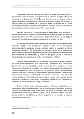 Informe del Defensor del Pueblo correspondiente a 2013

La respuesta oficial del Ministerio de Sanidad no acoge la recomendación. Su
argumentación pone el acento en el parecer de la Comisión Europea sobre la no
existencia en el derecho de la Unión Europea de una norma que obligue a ofrecer
asistencia sanitaria a los ciudadanos extranjeros en situación irregular. Sin embargo, el
texto completo de la posición de la Comisión refleja claramente que no existe
competencia comunitaria en materia de derecho de acceso a la salud, lo que explica
que no se haya regulado la asistencia sanitaria a este colectivo.
También menciona la Comisión Europea la necesidad de tener en cuenta lo
previsto en la Carta de Derechos Fundamentales de la Unión Europea, así como las
obligaciones derivadas del Convenio Europeo de Derechos Humanos, que obligan a
proteger los derechos fundamentales, especialmente el derecho a la vida.
El Ministerio de Sanidad señaló también que “en el caso de que se carezca de
cobertura sanitaria y de recursos, los servicios sociales de las comunidades
autónomas deberían establecer ayudas para hacer efectiva la prestación sanitaria a
inmigrantes irregulares”. Tal aseveración no permitiría cumplir con el objetivo que
justifica la exclusión de estas personas de la condición de asegurado o beneficiario del
SNS: minoración del déficit público y contención del gasto, ya que el costo de la
asistencia seguiría siendo asumido por las administraciones públicas.
La única novedad expuesta por el Ministerio de Sanidad se refiere al examen
del asunto desde la perspectiva de la salud pública. La protección de la salud pública
genera una serie de actuaciones, tanto preventivas como reactivas, y puede
contemplar prestaciones no vinculadas a la condición de asegurado o beneficiario del
Sistema Nacional de Salud. Su ámbito es, no obstante, limitado a determinados
procesos (VIH/Sida, tuberculosis, enfermedades inmunoprevenibles, determinadas
enfermedades mentales y enfermedades emergentes o tropicales, entre otras). La
recomendación de esta Institución tenía un alcance mayor, pues pretendía que se
estableciera una atención integral para casos graves, estuvieran o no vinculados con
problemas de salud pública (12011311 y 13028656-01) 7 .
El examen de las quejas recibidas y la opinión trasladada a esta Institución por
entidades no gubernamentales indican que, en muchos casos, la atención sanitaria a
personas inicialmente excluidas de la misma se acaba produciendo, aunque por
procedimientos informales y debiendo superar trabas de diverso calibre. Todo esto
plantea problemas de dificultad y falta de seguridad en la atención a procesos
potencialmente peligrosos.

7

A lo largo del presente informe anual, las cifras entre paréntesis indican la numeración de los expedientes en el
sistema de gestión de la Institución.

264 


 