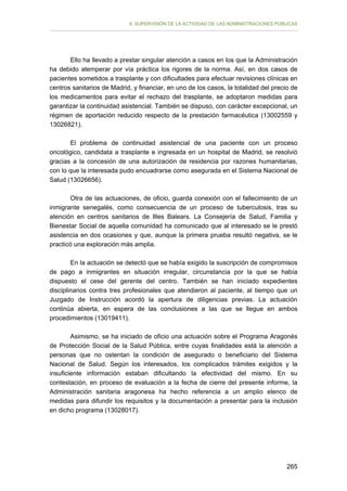 II. SUPERVISIÓN DE LA ACTIVIDAD DE LAS ADMINISTRACIONES PÚBLICAS

Ello ha llevado a prestar singular atención a casos en los que la Administración
ha debido atemperar por vía práctica los rigores de la norma. Así, en dos casos de
pacientes sometidos a trasplante y con dificultades para efectuar revisiones clínicas en
centros sanitarios de Madrid, y financiar, en uno de los casos, la totalidad del precio de
los medicamentos para evitar el rechazo del trasplante, se adoptaron medidas para
garantizar la continuidad asistencial. También se dispuso, con carácter excepcional, un
régimen de aportación reducido respecto de la prestación farmacéutica (13002559 y
13026821).
El problema de continuidad asistencial de una paciente con un proceso
oncológico, candidata a trasplante e ingresada en un hospital de Madrid, se resolvió
gracias a la concesión de una autorización de residencia por razones humanitarias,
con lo que la interesada pudo encuadrarse como asegurada en el Sistema Nacional de
Salud (13026656).
Otra de las actuaciones, de oficio, guarda conexión con el fallecimiento de un
inmigrante senegalés, como consecuencia de un proceso de tuberculosis, tras su
atención en centros sanitarios de Illes Balears. La Consejería de Salud, Familia y
Bienestar Social de aquella comunidad ha comunicado que al interesado se le prestó
asistencia en dos ocasiones y que, aunque la primera prueba resultó negativa, se le
practicó una exploración más amplia.
En la actuación se detectó que se había exigido la suscripción de compromisos
de pago a inmigrantes en situación irregular, circunstancia por la que se había
dispuesto el cese del gerente del centro. También se han iniciado expedientes
disciplinarios contra tres profesionales que atendieron al paciente, al tiempo que un
Juzgado de Instrucción acordó la apertura de diligencias previas. La actuación
continúa abierta, en espera de las conclusiones a las que se llegue en ambos
procedimientos (13019411).
Asimismo, se ha iniciado de oficio una actuación sobre el Programa Aragonés
de Protección Social de la Salud Pública, entre cuyas finalidades está la atención a
personas que no ostentan la condición de asegurado o beneficiario del Sistema
Nacional de Salud. Según los interesados, los complicados trámites exigidos y la
insuficiente información estaban dificultando la efectividad del mismo. En su
contestación, en proceso de evaluación a la fecha de cierre del presente informe, la
Administración sanitaria aragonesa ha hecho referencia a un amplio elenco de
medidas para difundir los requisitos y la documentación a presentar para la inclusión
en dicho programa (13028017).

265

 