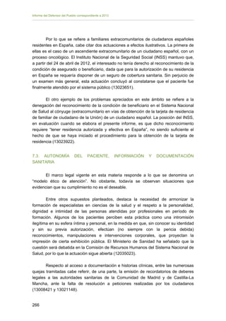 Informe del Defensor del Pueblo correspondiente a 2013

Por lo que se refiere a familiares extracomunitarios de ciudadanos españoles
residentes en España, cabe citar dos actuaciones a efectos ilustrativos. La primera de
ellas es el caso de un ascendiente extracomunitario de un ciudadano español, con un
proceso oncológico. El Instituto Nacional de la Seguridad Social (INSS) mantuvo que,
a partir del 24 de abril de 2012, el interesado no tenía derecho al reconocimiento de la
condición de asegurado o beneficiario, dada que para la autorización de su residencia
en España se requería disponer de un seguro de cobertura sanitaria. Sin perjuicio de
un examen más general, esta actuación concluyó al constatarse que el paciente fue
finalmente atendido por el sistema público (13023651).
El otro ejemplo de los problemas apreciados en este ámbito se refiere a la
denegación del reconocimiento de la condición de beneficiario en el Sistema Nacional
de Salud al cónyuge (extracomunitario en vías de obtención de la tarjeta de residencia
de familiar de ciudadano de la Unión) de un ciudadano español. La posición del INSS,
en evaluación cuando se elabora el presente informe, es que dicho reconocimiento
requiere “tener residencia autorizada y efectiva en España”, no siendo suficiente el
hecho de que se haya iniciado el procedimiento para la obtención de la tarjeta de
residencia (13023922).
7.3. AUTONOMÍA
SANITARIA

DEL

PACIENTE,

INFORMACIÓN

Y

DOCUMENTACIÓN

El marco legal vigente en esta materia responde a lo que se denomina un
“modelo ético de atención”. No obstante, todavía se observan situaciones que
evidencian que su cumplimiento no es el deseable.
Entre otros supuestos planteados, destaca la necesidad de armonizar la
formación de especialistas en ciencias de la salud y el respeto a la personalidad,
dignidad e intimidad de las personas atendidas por profesionales en período de
formación. Algunos de los pacientes perciben esta práctica como una intromisión
ilegítima en su esfera íntima y personal, en la medida en que, sin conocer su identidad
y sin su previa autorización, efectúan (no siempre con la pericia debida)
reconocimientos, manipulaciones e intervenciones corporales, que proyectan la
impresión de cierta exhibición pública. El Ministerio de Sanidad ha señalado que la
cuestión será debatida en la Comisión de Recursos Humanos del Sistema Nacional de
Salud, por lo que la actuación sigue abierta (12035023).
Respecto al acceso a documentación e historias clínicas, entre las numerosas
quejas tramitadas cabe referir, de una parte, la emisión de recordatorios de deberes
legales a las autoridades sanitarias de la Comunidad de Madrid y de Castilla-La
Mancha, ante la falta de resolución a peticiones realizadas por los ciudadanos
(13008421 y 13021148).
266 


 