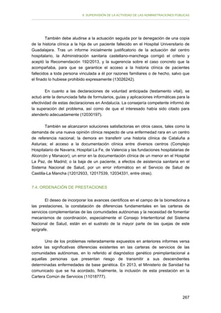 II. SUPERVISIÓN DE LA ACTIVIDAD DE LAS ADMINISTRACIONES PÚBLICAS

También debe aludirse a la actuación seguida por la denegación de una copia
de la historia clínica a la hija de un paciente fallecido en el Hospital Universitario de
Guadalajara. Tras un informe inicialmente justificatorio de la actuación del centro
hospitalario, la Administración sanitaria castellano-manchega corrigió el criterio y
aceptó la Recomendación 192/2013, y la sugerencia sobre el caso concreto que la
acompañaba, para que se garantice el acceso a la historia clínica de pacientes
fallecidos a toda persona vinculada a él por razones familiares o de hecho, salvo que
el finado lo hubiese prohibido expresamente (13026242).
En cuanto a las declaraciones de voluntad anticipada (testamento vital), se
actuó ante la denunciada falta de formularios, guías y aplicaciones informáticas para la
efectividad de estas declaraciones en Andalucía. La consejería competente informó de
la superación del problema, así como de que el interesado había sido citado para
atenderlo adecuadamente (12030197).
También se alcanzaron soluciones satisfactorias en otros casos, tales como la
demanda de una nueva opinión clínica respecto de una enfermedad rara en un centro
de referencia nacional; la demora en transferir una historia clínica de Cataluña a
Asturias; el acceso a la documentación clínica entre diversos centros (Complejo
Hospitalario de Navarra, Hospital La Fe, de Valencia y las fundaciones hospitalarias de
Alcorcón y Manacor); un error en la documentación clínica de un menor en el Hospital
La Paz, de Madrid; o la baja de un paciente, a efectos de asistencia sanitaria en el
Sistema Nacional de Salud, por un error informático en el Servicio de Salud de
Castilla-La Mancha (12012933, 12017539, 12034331, entre otras).
7.4. ORDENACIÓN DE PRESTACIONES
El deseo de incorporar los avances científicos en el campo de la biomedicina a
las prestaciones, la constatación de diferencias fundamentales en las carteras de
servicios complementarias de las comunidades autónomas y la necesidad de fomentar
mecanismos de coordinación, especialmente el Consejo Interterritorial del Sistema
Nacional de Salud, están en el sustrato de la mayor parte de las quejas de este
epígrafe.
Uno de los problemas reiteradamente expuestos en anteriores informes versa
sobre las significativas diferencias existentes en las carteras de servicios de las
comunidades autónomas, en lo referido al diagnóstico genético preimplantacional a
aquellas personas que presentan riesgo de transmitir a sus descendientes
determinadas enfermedades de base genética. En 2013, el Ministerio de Sanidad ha
comunicado que se ha acordado, finalmente, la inclusión de esta prestación en la
Cartera Común de Servicios (11018777).

267

 