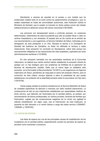 Informe del Defensor del Pueblo correspondiente a 2013

Atendiendo a razones de equidad en el acceso a una medida que ha
evidenciado notable éxito en la lucha contra los padecimientos oncológicos y que no
estaba implantada en todas las comunidades autónomas, esta Institución solicitó al
Ministerio de Sanidad, que lo aceptó, la inclusión en dicha cartera común del cribado
poblacional para la detección precoz del cáncer colorrectal (13019309).
Las personas con discapacidad severa o profunda precisan, en ocasiones
determinadas, tratamientos de salud bucodental que sólo se pueden llevar a cabo en
centros hospitalarios y con anestesia. El pasado año se dio cuenta de la emisión de
una recomendación y una sugerencia, al Servicio Cántabro de Salud, motivadas por la
denegación de esta prestación a un niño. Elevado el asunto a la Consejería de
Sanidad del Gobierno de Cantabria, su titular ha ratificado el rechazo a estas
resoluciones. Esta actuación ha concluido en discrepancia, sobre todo porque los
razonamientos reflejados en las resoluciones han sido aceptados y aplicados por otras
administraciones sanitarias (11019639).
En otra actuación tramitada con las autoridades sanitarias de la Comunitat
Valenciana, se detectó que ciertos centros habían establecido la exclusión directa de
parejas con un hijo biológico pero con problemas de fertilidad de la aplicación de
técnicas de reproducción asistida. Dado que el marco legal no establece esta
exclusión, se ha formulado la Recomendación 191/2013 y una sugerencia a la Agencia
Valenciana de Salud, pendientes de respuesta al cierre del presente informe, para la
corrección de este criterio; aunque dejando a salvo la posibilidad de que pueda
establecerse una prelación de la esterilidad primaria sobre la secundaria con hijo sano
(13016738).
Varias quejas señalan la práctica inexistencia en el Servicio Madrileño de Salud
de unidades específicas de atención a menores con daño cerebral sobrevenido. La
consecuencia de ello es que tratamientos establecidos por especialistas médicos de
dicho servicio, que deberían ser financiados por la sanidad pública, se prestan, por
recomendación de dichos profesionales, en centros privados, teniendo las familias que
financiarlos, urgidas por las consecuencias negativas de no iniciar con agilidad la
referida rehabilitación. En algún caso, tras la intervención de esta Institución, el
paciente ha sido derivado a un centro idóneo a cargo del citado servicio (13004827,
13026381 y 13030195).
7.5. LISTAS DE ESPERA
Las listas de espera son una de las principales causas de insatisfacción de los
ciudadanos con la sanidad pública, especialmente cuando los períodos de espera se
perciben como crecientes o excesivos.

268 


 