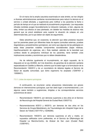 II. SUPERVISIÓN DE LA ACTIVIDAD DE LAS ADMINISTRACIONES PÚBLICAS

En el marco de la amplia casuística examinada en este ámbito, se han dirigido
a diversas administraciones sanitarias recomendaciones para reducir la demora en el
servicio o unidad afectada, y sugerencias para notificar a los pacientes la fecha o
período de tiempo en el que se realizará el procedimiento programado. Las respuestas
oficiales recibidas acogen favorablemente la indicación realizada, si bien, algunas de
ellas, limitan sus efectos al caso planteado, sin detallar las medidas de alcance más
general que se prevé establecer para superar la situación de colapso en una
determinada lista, por lo que deben ser objeto de seguimiento.
Debe advertirse que, en ocasiones, la atención que debe prestarse requiere
que los pacientes pasen por diferentes listas de espera (consultas externas, pruebas
diagnósticas y procedimientos quirúrgicos), así como que algunas de las patologías en
estas listas presentan notables componentes sociolaborales (bajas médicas,
hiperfrecuentación de urgencias, etc.). Esta realidad, además de la lesividad que
conlleva desde la perspectiva individual de los pacientes, tiene también unas
implicaciones sociales y económicas que no deben desatenderse.
Ha de referirse igualmente el incumplimiento, en algún supuesto, de lo
dispuesto en la Ley 24/2002, de 5 de diciembre, de garantías de la atención sanitaria
especializada en Castilla-La Mancha, extremo que ha dado lugar a la formulación de la
Recomendación 149/2013 y de un recordatorio de deberes legales al Servicio de
Salud de aquella comunidad, que dicho organismo ha aceptado (12087401 y
13008421).
7.5.1. Listas de espera quirúrgicas
A continuación, se enumeran varias actuaciones relacionadas con graves
demoras en intervenciones quirúrgicas, que han dado lugar a recomendaciones, y en
algunos casos también a sugerencias, dirigidas a los correspondientes servicios
autonómicos de salud:
-	

Recomendación 108/2013, por demoras superiores a dos años en el Servicio
de Neurocirugía del Hospital General de Ciudad Real (13003712).

-	

Recomendaciones 8/2013 y 49/2013, por demoras de dos años en los
Servicios de Cirugía Máxilofacial y de Traumatología del «Hospital Virgen de la
Salud» de Toledo (12011701 y 12246266).

-

Recomendación 149/2013, por demoras superiores al año y medio, en
supuestos calificados como preferentes, en el Servicio de Oftalmología del
Hospital La Mancha-Centro, de Alcázar de San Juan (Ciudad Real)
(12087401).
269

 