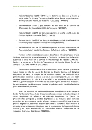 Informe del Defensor del Pueblo correspondiente a 2013

-	

Recomendaciones 7/2013 y 75/2013, por demoras de dos años y de año y
medio en los Servicios de Traumatología y Unidad de Raquis, respectivamente,
del Hospital Vall d’Hebrón, de Barcelona (12002959 y 12009551).

-	

Recomendación 71/2013, por demoras de dos años en el Servicio de
Oftalmología del Hospital Joan XXIII, de Tarragona (12018637).

-

Recomendación 52/2013, por demoras superiores a un año en el Servicio de
Traumatología del Hospital de Ávila (12276638).

-

Recomendación 206/2013, por demoras superiores a un año en el Servicio de
Traumatología del Hospital Clínico de Valladolid (13028050).

-

Recomendación 69/2013, por demoras superiores a un año en el Servicio de
Traumatología del Hospital Son Espasses de Palma de Mallorca (12272966).

También se han constatado demoras de dos años en intervenciones de cirugía
bariátrica en el Hospital Nuestra Señora de la Candelaria, de Santa Cruz de Tenerife;
superiores al año y medio en el Servicio de Traumatología del Hospital La ManchaCentro; y a un año en el Servicio de Traumatología del Hospital Miguel Servet, de
Zaragoza (12027643, 13009720 y 13027425).
Debe hacerse mención específica al fallecimiento de un paciente que llevaba
nueve meses en lista de espera del Servicio de Cirugía Cardiaca del Complejo
Hospitalario de León. Al margen de la situación concreta, se solicitaron datos
generales sobre pacientes en espera en el citado servicio (64 pacientes, de ellos 6 con
demoras superiores a 181 días y 1 a 365 días), y se formuló la Recomendación
114/2013, para la adopción de medidas de reducción urgente de esta lista de espera.
La recomendación ha sido aceptada y puesta en práctica, según los datos facilitados
por la Administración (13011351).
A raíz de una visita del Mecanismo Nacional de Prevención de la Tortura al
Centro Penitenciario Ocaña II, se detectaron notables demoras en la atención por el
centro hospitalario de referencia, el Complejo Hospitalario de Toledo, de
procedimientos quirúrgicos y pruebas diagnósticas a 27 reclusos. Estas demoras
superaban, en algunos casos, los dos años en intervenciones quirúrgicas y el año en
pruebas diagnósticas. El Servicio de Salud de Castilla-La Mancha ha hecho mención a
contactos entre ambas administraciones para la programación de los procedimientos
clínicos y el Centro Penitenciario ha comunicado avances sustanciales en la
realización de pruebas diagnósticas (13023095).

270 


 