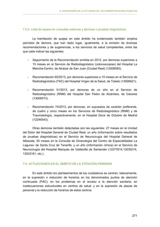 II. SUPERVISIÓN DE LA ACTIVIDAD DE LAS ADMINISTRACIONES PÚBLICAS

7.5.2. Lista de espera en consultas externas y técnicas o pruebas diagnósticas
La tramitación de quejas en este ámbito ha evidenciado también amplios
períodos de demora, que han dado lugar, igualmente, a la emisión de diversas
recomendaciones y de sugerencias, a los servicios de salud competentes, entre las
que cabe indicar las siguientes:
-	

Seguimiento de la Recomendación emitida en 2012, por demoras superiores a
15 meses en el Servicio de Radiodiagnóstico (colonoscopias) del Hospital La
Mancha-Centro, de Alcázar de San Juan (Ciudad Real) (12008583).

-	

Recomendación 65/2013, por demoras superiores a 10 meses en el Servicio de
Radiodiagnóstico (TAC) del Hospital Virgen de la Salud, de Toledo (13008421).

-

Recomendación 51/2013, por demoras de un año en el Servicio de
Radiodiagnóstico (RNM) del Hospital San Pedro de Alcántara, de Cáceres
(13006573).

-

Recomendación 74/2013, por demoras, en supuestos de carácter preferente,
de cuatro y cinco meses en los Servicios de Radiodiagnóstico (RNM) y de
Traumatología, respectivamente, en el Hospital Doce de Octubre de Madrid
(12246543).

Otras demoras también detectadas son las siguientes: 27 meses en la Unidad
del Dolor del Hospital General de Ciudad Real; un año (información sobre resultados
de pruebas diagnósticas) en el Servicio de Neurocirugía del Hospital General de
Albacete; 20 meses en la Consulta de Ginecología del Centro de Especialidades La
Laguna» de Santa Cruz de Tenerife; y un año (información clínica) en el Servicio de
Neurocirugía del Hospital Marqués de Valdecilla de Santander (12277614,13030214,
13033161, etc.).
7.6. ACTUACIONES EN EL ÁMBITO DE LA ATENCIÓN PRIMARIA
En este ámbito los planteamientos de los ciudadanos se centran, básicamente,
en la supresión o reducción de horarios en los denominados puntos de atención
continuada (PAC); en los problemas en el acceso a la atención sanitaria; en
inadecuaciones estructurales en centros de salud, y en la supresión de plazas de
personal y la reducción de horarios de estos centros.

271

 