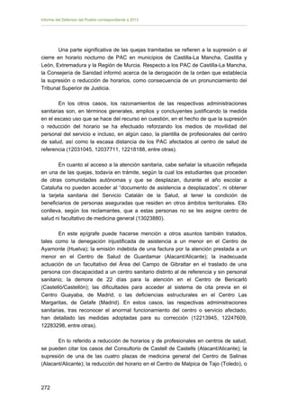 Informe del Defensor del Pueblo correspondiente a 2013

Una parte significativa de las quejas tramitadas se refieren a la supresión o al
cierre en horario nocturno de PAC en municipios de Castilla-La Mancha, Castilla y
León, Extremadura y la Región de Murcia. Respecto a los PAC de Castilla-La Mancha,
la Consejería de Sanidad informó acerca de la derogación de la orden que establecía
la supresión o reducción de horarios, como consecuencia de un pronunciamiento del
Tribunal Superior de Justicia.
En los otros casos, los razonamientos de las respectivas administraciones
sanitarias son, en términos generales, amplios y concluyentes justificando la medida
en el escaso uso que se hace del recurso en cuestión, en el hecho de que la supresión
o reducción del horario se ha efectuado reforzando los medios de movilidad del
personal del servicio e incluso, en algún caso, la plantilla de profesionales del centro
de salud, así como la escasa distancia de los PAC afectados al centro de salud de
referencia (12031045, 12037711, 12218188, entre otras).
En cuanto al acceso a la atención sanitaria, cabe señalar la situación reflejada
en una de las quejas, todavía en trámite, según la cual los estudiantes que proceden
de otras comunidades autónomas y que se desplazan, durante el año escolar a
Cataluña no pueden acceder al “documento de asistencia a desplazados”, ni obtener
la tarjeta sanitaria del Servicio Catalán de la Salud, al tener la condición de
beneficiarios de personas aseguradas que residen en otros ámbitos territoriales. Ello
conlleva, según los reclamantes, que a estas personas no se les asigne centro de
salud ni facultativo de medicina general (13023880).
En este epígrafe puede hacerse mención a otros asuntos también tratados,
tales como la denegación injustificada de asistencia a un menor en el Centro de
Ayamonte (Huelva); la emisión indebida de una factura por la atención prestada a un
menor en el Centro de Salud de Guardamar (Alacant/Alicante); la inadecuada
actuación de un facultativo del Área del Campo de Gibraltar en el traslado de una
persona con discapacidad a un centro sanitario distinto al de referencia y sin personal
sanitario; la demora de 22 días para la atención en el Centro de Benicarló
(Castelló/Castellón); las dificultades para acceder al sistema de cita previa en el
Centro Guayaba, de Madrid, o las deficiencias estructurales en el Centro Las
Margaritas, de Getafe (Madrid). En estos casos, las respectivas administraciones
sanitarias, tras reconocer el anormal funcionamiento del centro o servicio afectado,
han detallado las medidas adoptadas para su corrección (12213945, 12247609,
12283298, entre otras).
En lo referido a reducción de horarios y de profesionales en centros de salud,
se pueden citar los casos del Consultorio de Castell de Castells (Alacant/Alicante); la
supresión de una de las cuatro plazas de medicina general del Centro de Salinas
(Alacant/Alicante); la reducción del horario en el Centro de Malpica de Tajo (Toledo), o

272 


 