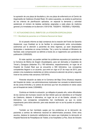 II. SUPERVISIÓN DE LA ACTIVIDAD DE LAS ADMINISTRACIONES PÚBLICAS

la supresión de una plaza de facultativo y de una plaza de enfermería en el Centro de
Argamasilla de Calatrava (Ciudad Real). En estos supuestos, se analiza la pertinencia
de los criterios de planificación aplicados, en especial la demanda y actividad
asistencial, el número de tarjetas sanitarias asignadas a cada plaza de medicina
general y la inmediatez en la atención (13012136, 13022814, 13023920 y 13024302).
7.7. ACTUACIONES EN EL ÁMBITO DE LA ATENCIÓN ESPECIALIZADA
7.7.1. Movilidad de pacientes en el Sistema Nacional de Salud
En el pasado informe se dejó constancia de la creación del Fondo de Garantía
Asistencial, cuya finalidad es la de facilitar la compensación entre comunidades
autónomas por la atención a pacientes de otras regiones, ya sean desplazados
temporales o residentes en zonas limítrofes. Tal y como ha indicado el Ministerio de
Sanidad, esta compensación se definirá a través de un reglamento aún pendiente de
publicación (12002529).
En este capítulo, se pueden señalar los problemas expuestos por pacientes de
la Comarca de Molina de Aragón (Guadalajara), para ser derivados a hospitales de
Teruel y Zaragoza (distantes 70 y 160 kilómetros, respectivamente), en lugar de al
Hospital de Ciudad Real que se encuentra a 500 kilómetros. Las consejerías
competentes llegaron a un acuerdo, que entró en vigor el 27 de mayo de 2013, para
prestar a los ciudadanos residentes en dicha comarca la atención de primer y segundo
nivel en los centros más cercanos (13013415).
Parecida situación se daba en la Comarca del Bajo Cinca (Huesca) respecto
del Hospital de Lleida. Las administraciones implicadas han revisado la determinación
de las zonas limítrofes y la cartera de servicios que han de prestarse en estos casos
por el Hospital de Lleida (12004883).
Continúa en trámite la actuación, ya reflejada el pasado año, sobre dificultades
de los vecinos del municipio navarro de San Adrián para ser atendidos en el Hospital
de Calahorra, distante 4 kilómetros, en lugar de en el de Estella, ubicado a 54
kilómetros. Las consejerías competentes han manifestado ya que no existe
impedimento para dicha atención, pero esta decisión aún no se ha puesto en práctica
(12011174).
También se han tramitado quejas por los problemas en la derivación de
pacientes a centros de referencia nacional en determinados procesos. Entre otros
asuntos, destaca la resolución satisfactoria de casos que implicaban la derivación al
Hospital Nacional de Parapléjicos de Toledo; a los hospitales La Paz, Doce de Octubre

273

 