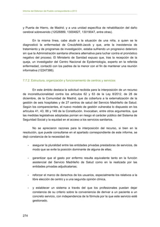 Informe del Defensor del Pueblo correspondiente a 2013

y Puerta de Hierro, de Madrid; y a una unidad específica de rehabilitación del daño
cerebral sobrevenido (12026889, 13004827, 13019047, entre otras).
En la misma línea, cabe aludir a la situación de una niña, a quien se le
diagnosticó la enfermedad de Creutzfeldt-Jacob y que, ante la inexistencia de
tratamiento y de programas de investigación, estaba sufriendo un progresivo deterioro
sin que la Administración sanitaria ofreciera alternativa para luchar contra el pronóstico
negativo del proceso. El Ministerio de Sanidad expuso que, tras la recepción de la
queja, un investigador del Centro Nacional de Epidemiología, experto en la referida
enfermedad, contactó con los padres de la menor con el fin de mantener una reunión
informativa (12247386).
7.7.2. Estructura, organización y funcionamiento de centros y servicios
En este ámbito destaca la solicitud recibida para la interposición de un recurso
de inconstitucionalidad contra los artículos 62 y 63 de la Ley 8/2012, de 28 de
diciembre, de la Comunidad de Madrid, que da cobertura a la externalización de la
gestión de seis hospitales y de 27 centros de salud del Servicio Madrileño de Salud.
Según los comparecientes, el nuevo modelo de gestión vulneraba lo dispuesto en los
artículos 41, 43, 88 y 149 de la Constitución. Invocaban, entre otros argumentos, que
las medidas legislativas adoptadas ponían en riesgo el carácter público del Sistema de
Seguridad Social y la equidad en el acceso a los servicios sanitarios.
No se apreciaron razones para la interposición del recurso, si bien en la
resolución, que puede consultarse en el apartado correspondiente de este informe, se
dejó constancia de la necesidad de:
-	

asegurar la pluralidad entre las entidades privadas prestadoras de servicios, de
modo que se evite la posición dominante de alguna de ellas;

-	

garantizar que el gasto por enfermo resulta equivalente tanto en la función
asistencial del Servicio Madrileño de Salud como en la realizada por las
entidades privadas adjudicatarias;

-

reforzar el marco de derechos de los usuarios, especialmente los relativos a la
libre elección de centro y a una segunda opinión clínica,

-

y establecer un sistema a través del que los profesionales puedan dejar
constancia de su criterio sobre la conveniencia de derivar a un paciente a un
concreto servicio, con independencia de la fórmula por la que este servicio esté
gestionado.

274 


 
