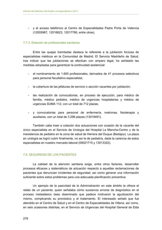 Informe del Defensor del Pueblo correspondiente a 2013

-	

y el acceso telefónico al Centro de Especialidades Padre Porta de Valencia
(12005967, 12016623, 12017766, entre otras).

7.7.3. Dotación de profesionales sanitarios
Entre las quejas tramitadas destaca la referente a la jubilación forzosa de
especialistas médicos en la Comunidad de Madrid. El Servicio Madrileño de Salud,
tras indicar que las jubilaciones se efectúan con amparo legal, ha señalado las
medidas adoptadas para garantizar la continuidad asistencial:
-	

el nombramiento de 1.600 profesionales, derivados de 41 procesos selectivos
para personal facultativo especialista;

-	

la cobertura de las jefaturas de servicio o sección vacantes por jubilación;

-

las realización de convocatorias, en proceso de ejecución, para médico de
familia, médico pediatra, médico de urgencias hospitalarias y médico de
urgencias SUMA 112, con un total de 712 plazas;

-

y convocatorias para personal de enfermería, matronas, fisioterapia y
auxiliares, con un total de 3.296 plazas (13019491).

También cabe traer a colación dos actuaciones con ocasión de la vacante del
único especialista en el Servicio de Urología del Hospital La Mancha-Centro y de la
inexistencia de pediatra en la zona de salud de Herrera del Duque (Badajoz). La plaza
en urología se logró cubrir finalmente, no así la de pediatría, dada la carencia de estos
especialistas en nuestro mercado laboral (09021715 y 13013322).

7.8. SEGURIDAD DE LOS PACIENTES
La calidad de la atención sanitaria exige, entre otros factores, desarrollar
procesos eficaces y sistemáticos de actuación respecto a aquellas reclamaciones de
pacientes que denuncian incidentes de seguridad, así como generar una información
suficiente sobre estos problemas para una adecuada planificación preventiva.
Un ejemplo de la pasividad de la Administración en este ámbito la ofrece el
relato de un paciente, quien señalaba cómo sucesivos errores de diagnóstico en el
proceso metastásico óseo diseminado que padece motivaron la agudización del
mismo, complicando su pronóstico y el tratamiento. El interesado señaló que fue
atendido en el Centro de Salud y en el Centro de Especialidades de Villena, así como,
en seis ocasiones distintas, en el Servicio de Urgencias del Hospital General de Elda
276 


 