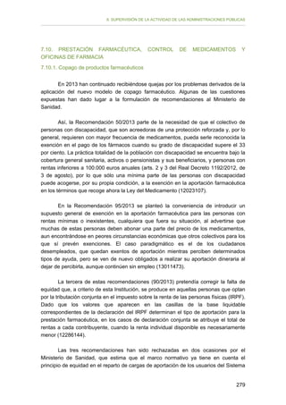 II. SUPERVISIÓN DE LA ACTIVIDAD DE LAS ADMINISTRACIONES PÚBLICAS

7.10. PRESTACIÓN FARMACÉUTICA,
OFICINAS DE FARMACIA

CONTROL

DE

MEDICAMENTOS

Y

7.10.1. Copago de productos farmacéuticos
En 2013 han continuado recibiéndose quejas por los problemas derivados de la
aplicación del nuevo modelo de copago farmacéutico. Algunas de las cuestiones
expuestas han dado lugar a la formulación de recomendaciones al Ministerio de
Sanidad.
Así, la Recomendación 50/2013 parte de la necesidad de que el colectivo de
personas con discapacidad, que son acreedoras de una protección reforzada y, por lo
general, requieren con mayor frecuencia de medicamentos, pueda serle reconocida la
exención en el pago de los fármacos cuando su grado de discapacidad supere el 33
por ciento. La práctica totalidad de la población con discapacidad se encuentra bajo la
cobertura general sanitaria, activos o pensionistas y sus beneficiarios, y personas con
rentas inferiores a 100.000 euros anuales (arts. 2 y 3 del Real Decreto 1192/2012, de
3 de agosto), por lo que sólo una mínima parte de las personas con discapacidad
puede acogerse, por su propia condición, a la exención en la aportación farmacéutica
en los términos que recoge ahora la Ley del Medicamento (12023107).
En la Recomendación 95/2013 se planteó la conveniencia de introducir un
supuesto general de exención en la aportación farmacéutica para las personas con
rentas mínimas o inexistentes, cualquiera que fuera su situación, al advertirse que
muchas de estas personas deben abonar una parte del precio de los medicamentos,
aun encontrándose en peores circunstancias económicas que otros colectivos para los
que sí prevén exenciones. El caso paradigmático es el de los ciudadanos
desempleados, que quedan exentos de aportación mientras perciben determinados
tipos de ayuda, pero se ven de nuevo obligados a realizar su aportación dineraria al
dejar de percibirla, aunque continúen sin empleo (13011473).
La tercera de estas recomendaciones (90/2013) pretendía corregir la falta de
equidad que, a criterio de esta Institución, se produce en aquellas personas que optan
por la tributación conjunta en el impuesto sobre la renta de las personas físicas (IRPF).
Dado que los valores que aparecen en las casillas de la base liquidable
correspondientes de la declaración del IRPF determinan el tipo de aportación para la
prestación farmacéutica, en los casos de declaración conjunta se atribuye el total de
rentas a cada contribuyente, cuando la renta individual disponible es necesariamente
menor (12286144).
Las tres recomendaciones han sido rechazadas en dos ocasiones por el
Ministerio de Sanidad, que estima que el marco normativo ya tiene en cuenta el
principio de equidad en el reparto de cargas de aportación de los usuarios del Sistema
279

 