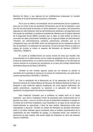 Informe del Defensor del Pueblo correspondiente a 2013

Nacional de Salud, y que algunas de las modificaciones propuestas no resultan
asumibles en el actual escenario económico y financiero.
Por lo que se refiere a la tramitación de las reclamaciones de los ciudadanos,
para que se corrija el tipo de aportación farmacéutica que se les ha asignado o para
que les sea reconocida la exención en dicha aportación, las quejas y las actuaciones
seguidas por esta Institución ante las administraciones sanitarias y de seguridad social
han puesto de manifiesto un problema competencial. Mientras que el Instituto Nacional
de la Seguridad Social (INSS) considera que su labor en este ámbito se limita al
suministro de datos previamente facilitados por la Agencia Estatal de Administración
Tributaria, las administraciones sanitarias autonómicas entienden que no es
competencia suya, sino del INSS, dirimir las discrepancias de los ciudadanos sobre el
tipo de aportación o la aplicación de exenciones. Al cierre de este informe se está a la
espera de conocer el criterio al respecto del Ministerio de Sanidad (13022211,
13023705 y 13026571).
En cuanto al establecimiento de nuevos tramos de renta que resulten más
proporcionales en la determinación de los niveles de aportación de los usuarios en la
compra de medicamentos, en su última comunicación, el Ministerio no ha informado de
nuevos avances en el proceso de concertación en el seno del Consejo Interterritorial
del Sistema Nacional de Salud (12014919).
También se han recibido algunas quejas por los retrasos en percibir el
reembolso de lo aportado en exceso en la compra de medicamentos, por parte de los
usuarios pensionistas (13019429 y 13021831).
Tras la aprobación de la Resolución de 10 de septiembre de 2013, de la
Dirección General de Cartera Básica de Servicios del Sistema Nacional de Salud, se
dirigieron a esta Institución algunos ciudadanos, así como algunos defensores del
pueblo autonómicos, expresando su oposición a la aplicación del modelo de
aportación a la dispensación farmacéutica hospitalaria.
Esta Institución consideró que el problema no estaba tanto en la citada
resolución –que venía a establecer límites de aportación para medicamentos por lo
general muy caros–, como en el hecho de que se pretendiera establecer el copago en
el ámbito de la farmacia hospitalaria, cuya necesidad no se sigue de las razones que
tradicionalmente se argumentan a favor de esta medida, básicamente evitar usos
inapropiados o abusivos. También se solicitó del Ministerio de Sanidad información
sobre si se había realizado alguna evaluación sobre el análisis coste-beneficio de la
implantación de esta modalidad de copago. La respuesta oficial, que mantiene la
pertinencia de esta medida, está siendo objeto de evaluación al cierre del presente
informe (13028742).

280 


 