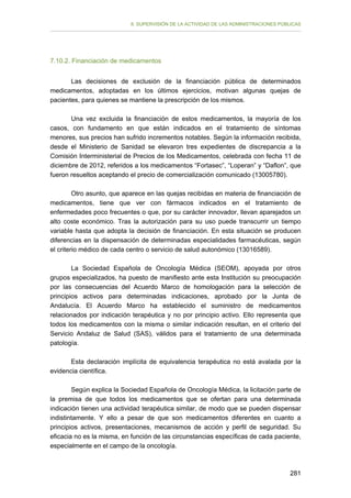 II. SUPERVISIÓN DE LA ACTIVIDAD DE LAS ADMINISTRACIONES PÚBLICAS

7.10.2. Financiación de medicamentos
Las decisiones de exclusión de la financiación pública de determinados
medicamentos, adoptadas en los últimos ejercicios, motivan algunas quejas de
pacientes, para quienes se mantiene la prescripción de los mismos.
Una vez excluida la financiación de estos medicamentos, la mayoría de los
casos, con fundamento en que están indicados en el tratamiento de síntomas
menores, sus precios han sufrido incrementos notables. Según la información recibida,
desde el Ministerio de Sanidad se elevaron tres expedientes de discrepancia a la
Comisión Interministerial de Precios de los Medicamentos, celebrada con fecha 11 de
diciembre de 2012, referidos a los medicamentos “Fortasec”, “Loperan” y “Daflon”, que
fueron resueltos aceptando el precio de comercialización comunicado (13005780).
Otro asunto, que aparece en las quejas recibidas en materia de financiación de
medicamentos, tiene que ver con fármacos indicados en el tratamiento de
enfermedades poco frecuentes o que, por su carácter innovador, llevan aparejados un
alto coste económico. Tras la autorización para su uso puede transcurrir un tiempo
variable hasta que adopta la decisión de financiación. En esta situación se producen
diferencias en la dispensación de determinadas especialidades farmacéuticas, según
el criterio médico de cada centro o servicio de salud autonómico (13016589).
La Sociedad Española de Oncología Médica (SEOM), apoyada por otros
grupos especializados, ha puesto de manifiesto ante esta Institución su preocupación
por las consecuencias del Acuerdo Marco de homologación para la selección de
principios activos para determinadas indicaciones, aprobado por la Junta de
Andalucía. El Acuerdo Marco ha establecido el suministro de medicamentos
relacionados por indicación terapéutica y no por principio activo. Ello representa que
todos los medicamentos con la misma o similar indicación resultan, en el criterio del
Servicio Andaluz de Salud (SAS), válidos para el tratamiento de una determinada
patología.
Esta declaración implícita de equivalencia terapéutica no está avalada por la
evidencia científica.
Según explica la Sociedad Española de Oncología Médica, la licitación parte de
la premisa de que todos los medicamentos que se ofertan para una determinada
indicación tienen una actividad terapéutica similar, de modo que se pueden dispensar
indistintamente. Y ello a pesar de que son medicamentos diferentes en cuanto a
principios activos, presentaciones, mecanismos de acción y perfil de seguridad. Su
eficacia no es la misma, en función de las circunstancias específicas de cada paciente,
especialmente en el campo de la oncología.

281

 