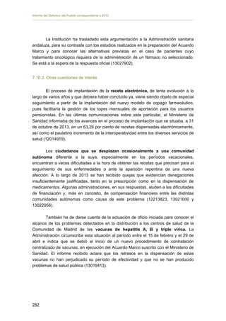 Informe del Defensor del Pueblo correspondiente a 2013

La Institución ha trasladado esta argumentación a la Administración sanitaria
andaluza, para su contraste con los estudios realizados en la preparación del Acuerdo
Marco y para conocer las alternativas previstas en el caso de pacientes cuyo
tratamiento oncológico requiera de la administración de un fármaco no seleccionado.
Se está a la espera de la respuesta oficial (13027902).
7.10.3. Otras cuestiones de interés
El proceso de implantación de la receta electrónica, de lenta evolución a lo
largo de varios años y que debiera haber concluido ya, viene siendo objeto de especial
seguimiento a partir de la implantación del nuevo modelo de copago farmacéutico,
pues facilitaría la gestión de los topes mensuales de aportación para los usuarios
pensionistas. En las últimas comunicaciones sobre este particular, el Ministerio de
Sanidad informaba de los avances en el proceso de implantación que se situaba, a 31
de octubre de 2013, en un 63,29 por ciento de recetas dispensadas electrónicamente,
así como el paulatino incremento de la interoperatividad entre los diversos servicios de
salud (12014919).
Los ciudadanos que se desplazan ocasionalmente a una comunidad
autónoma diferente a la suya, especialmente en los períodos vacacionales,
encuentran a veces dificultades a la hora de obtener las recetas que precisan para el
seguimiento de sus enfermedades o ante la aparición repentina de una nueva
afección. A lo largo de 2013 se han recibido quejas que evidencian denegaciones
insuficientemente justificadas, tanto en la prescripción como en la dispensación de
medicamentos. Algunas administraciones, en sus respuestas, aluden a las dificultades
de financiación y, más en concreto, de compensación financiera entre las distintas
comunidades autónomas como causa de este problema (12213823, 13021000 y
13022056).
También ha de darse cuenta de la actuación de oficio iniciada para conocer el
alcance de los problemas detectados en la distribución a los centros de salud de la
Comunidad de Madrid de las vacunas de hepatitis A, B y triple vírica. La
Administración circunscribe esta situación al período entre el 15 de febrero y el 29 de
abril e indica que se debió al inicio de un nuevo procedimiento de contratación
centralizado de vacunas, en ejecución del Acuerdo Marco suscrito con el Ministerio de
Sanidad. El informe recibido aclara que los retrasos en la dispensación de estas
vacunas no han perjudicado su período de efectividad y que no se han producido
problemas de salud pública (13019413).

282 


 