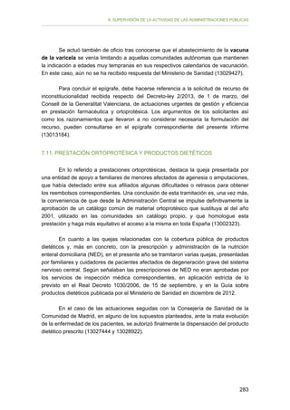 II. SUPERVISIÓN DE LA ACTIVIDAD DE LAS ADMINISTRACIONES PÚBLICAS

Se actuó también de oficio tras conocerse que el abastecimiento de la vacuna
de la varicela se venía limitando a aquellas comunidades autónomas que mantienen
la indicación a edades muy tempranas en sus respectivos calendarios de vacunación.
En este caso, aún no se ha recibido respuesta del Ministerio de Sanidad (13029427).
Para concluir el epígrafe, debe hacerse referencia a la solicitud de recurso de
inconstitucionalidad recibida respecto del Decreto-ley 2/2013, de 1 de marzo, del
Consell de la Generalitat Valenciana, de actuaciones urgentes de gestión y eficiencia
en prestación farmacéutica y ortoprotésica. Los argumentos de los solicitantes así
como los razonamientos que llevaron a no considerar necesaria la formulación del
recurso, pueden consultarse en el epígrafe correspondiente del presente informe
(13013184).
7.11. PRESTACIÓN ORTOPROTÉSICA Y PRODUCTOS DIETÉTICOS
En lo referido a prestaciones ortoprotésicas, destaca la queja presentada por
una entidad de apoyo a familiares de menores afectados de agenesia o amputaciones,
que había detectado entre sus afiliados algunas dificultades o retrasos para obtener
los reembolsos correspondientes. Una conclusión de esta tramitación es, una vez más,
la conveniencia de que desde la Administración Central se impulse definitivamente la
aprobación de un catálogo común de material ortoprotésico que sustituya al del año
2001, utilizado en las comunidades sin catálogo propio, y que homologue esta
prestación y haga más equitativo el acceso a la misma en toda España (13002323).
En cuanto a las quejas relacionadas con la cobertura pública de productos
dietéticos y, más en concreto, con la prescripción y administración de la nutrición
enteral domiciliaria (NED), en el presente año se tramitaron varias quejas, presentadas
por familiares y cuidadores de pacientes afectados de degeneración grave del sistema
nervioso central. Según señalaban las prescripciones de NED no eran aprobadas por
los servicios de inspección médica correspondientes, en aplicación estricta de lo
previsto en el Real Decreto 1030/2006, de 15 de septiembre, y en la Guía sobre
productos dietéticos publicada por el Ministerio de Sanidad en diciembre de 2012.
En el caso de las actuaciones seguidas con la Consejería de Sanidad de la
Comunidad de Madrid, en alguno de los supuestos planteados, ante la mala evolución
de la enfermedad de los pacientes, se autorizó finalmente la dispensación del producto
dietético prescrito (13027444 y 13028922).

283

 